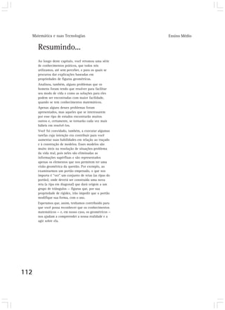 Matemática e suas Tecnologias                           Ensino Médio


      Resumindo...
      Ao longo deste capítulo, você retomou uma série
      de conhecimentos práticos, que todos nós
      utilizamos, até sem perceber, e para os quais se
      procurou dar explicações baseadas em
      propriedades de figuras geométricas.
      Analisou, também, alguns problemas que os
      homens foram tendo que resolver para facilitar
      seu modo de vida e como as soluções para eles
      podem ser encontradas com maior facilidade,
      quando se tem conhecimentos matemáticos.
      Apenas alguns desses problemas foram
      apresentados, mas aqueles que se interessarem
      por esse tipo de estudos encontrarão muitos
      outros e, certamente, se tornarão cada vez mais
      hábeis em resolvê-los.
      Você foi convidado, também, a executar algumas
      tarefas cuja intenção era contribuir para você
      aumentar suas habilidades em relação ao traçado
      e à construção de modelos. Esses modelos são
      muito úteis na resolução de situações-problema
      da vida real, pois neles são eliminadas as
      informações supérfluas e são representados
      apenas os elementos que nos permitem ter uma
      visão geométrica da questão. Por exemplo, ao
      examinarmos um portão empenado, o que nos
      importa é “ver” um conjunto de retas (as ripas do
      portão); onde deverá ser construída uma nova
      reta (a ripa em diagonal) que dará origem a um
      grupo de triângulos — figuras que, por sua
      propriedade de rigidez, irão impedir que o portão
      modifique sua forma, com o uso.
      Esperamos que, assim, tenhamos contribuído para
      que você possa reconhecer que os conhecimentos
      matemáticos — e, em nosso caso, os geométricos —
      nos ajudam a compreender a nossa realidade e a
      agir sobre ela.




112
 