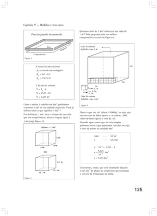 Capítulo V — Medidas e seus usos

                                                   Quantos cubos de 1 dm3 cabem em um cubo de
                                                   1 m3? Essa pergunta pode ser melhor
                                                   compreendida através da Figura 6:




 Figura 4



            Cálculo da área da base
            A = área de um retângulo
              b
            A = 8,5 . 6,5
              b
            Ab = 55,25 m2


            Cálculo do volume
            V = Ab . h
            V = 55,25 . 0,1
            V = 5,525 m3


Como o adubo é vendido em dm3, precisamos           Figura 6
converter 5,525 m3 na unidade requerida. Você já
refletiu sobre o que significa 1 dm3 ?
                                                   Observe que em 1m3 cabem 1.000dm3, ou seja, que
Por definição, 1 dm3 será o volume de um cubo      em um cubo de lados iguais a 1m cabem 1.000
que tem comprimento, altura e largura igual a      cubos de lados iguais a 1dm (0,1m).
1 dm (veja Figura 5).                              Fazendo agora uma regra de três simples,
                                                   podemos obter o que queríamos calcular, ou seja,
                                                   o total de adubo na unidade dm3:

                                                                                  -3
                                                                1dm3            10 m3
                                                                x               5,525m3




                                                   Concluímos, então, que será necessário adquirir
                                                            3
                                                   5.525 dm de adubo na cooperativa para realizar
                                                   o serviço de fertilização da horta.
 Figura 5




                                                                                                      125
 