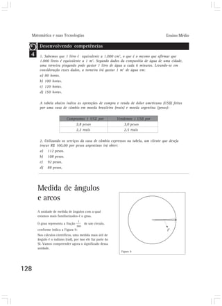 Matemática e suas Tecnologias                                                      Ensino Médio

       Desenvolvendo competências
  4    1. Sabemos que 1 litro é equivalente a 1.000 cm3, o que é o mesmo que afirmar que
       1.000 litros é equivalente a 1 m3. Segundo dados da companhia de água de uma cidade,
       uma torneira pingando pode gastar 1 litro de água a cada 6 minutos. Levando-se em
       consideração esses dados, a torneira irá gastar 1 m3 de água em:
       a) 80 horas.
       b) 100 horas.
       c) 120 horas.
       d) 150 horas.

       A tabela abaixo indica as operações de compra e venda de dólar americano (US$) feitas
       por uma casa de câmbio em moeda brasileira (reais) e moeda argentina (pesos):

                          Compramos 1 US$ por               Vendemos 1 US$ por
                               2,8 pesos                        3,0 pesos
                               2,2 reais                        2,5 reais

       2. Utilizando os serviços da casa de câmbio expressos na tabela, um cliente que deseja
       trocar R$ 100,00 por pesos argentinos irá obter:
       a) 112 pesos.
       b) 108 pesos.
       c) 92 pesos.
       d) 88 pesos.




      Medida de ângulos
      e arcos
      A unidade de medida de ângulos com a qual
      estamos mais familiarizados é o grau.

      O grau representa a fração       de um círculo,
      conforme indica a Figura 9:
      Nos cálculos científicos, uma medida mais útil de
      ângulo é o radiano (rad), por isso ele faz parte do
      SI. Vamos compreender agora o significado dessa
      unidade.
                                                              Figura 9




128
 