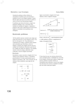 Matemática e suas Tecnologias                                                             Ensino Médio

      Atualmente podemos utilizar tabelas ou               Agora convertendo o ângulo de 36° para
      calculadoras científicas para encontrarmos a         radianos, temos a seguinte situação:
      medida do seno de um ângulo qualquer. Vamos
      discutir agora para que nos serviria na prática o
      valor do seno de um determinado ângulo.
      O problema que desenvolveremos a seguir nos
      permitirá trabalhar com a conversão entre
      unidades de medidas de ângulos e responder à
      pergunta sobre qual a importância do seno de um
      ângulo na resolução de um problema com
      triângulos.


      Resolvendo problemas
                                                           Como o valor de sen    é aproximadamente igual
      10) Um pedreiro precisa construir uma rampa que
      atinja uma altura de 5 m em relação ao solo, e ela   a 0,588, podemos calcular o comprimento da
      deve ter elevação de 36°. Para determinar o          rampa x da seguinte forma:
      comprimento da rampa, o pedreiro possui apenas
      uma calculadora que determina o seno de
      ângulos; contudo esses ângulos devem estar em
      unidade do SI (radianos). Determine qual deverá
      ser o ângulo da rampa em radianos e, em seguida,
      calcule a altura da rampa, admitindo como
      conhecido o seno do ângulo encontrado.
      Resolução:
      Inicialmente vamos converter o ângulo de 36° em
      radianos para podermos utilizar a calculadora        É bom observar que nos interessa desenvolver
      posteriormente. Já vimos anteriormente que π         nessa atividade apenas a habilidade de conversão
      radianos equivalem a 180° . Para converter 36° em    de um ângulo, de grau para radiano. Sempre que
      radianos, basta estabelecer uma regra de três        preciso, podemos consultar tabelas ou
      simples:                                             calculadoras para obtermos o seno de um ângulo,
                                                           mas devemos estar atentos à unidade de medida
                                                           que está sendo usada para ângulo.
                     π rad           180°
                         x            36°

                     x . 180° = 36° . π rad

                              36° . π rad
                        x=
                                   180°

                        x=     π     rad
                               5




130
 