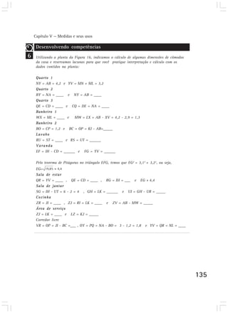 Capítulo V — Medidas e seus usos

     Desenvolvendo competências
6    Utilizando a planta da Figura 16, indicamos o cálculo de algumas dimensões de cômodos
     da casa e reservamos lacunas para que você pratique interpretação e cálculo com os
     dados contidos na planta:

     Quarto 1
     NY = AB = 4,2 e YV = MN + ML = 3,2
     Quarto 2
     BY = NA = ____ e NY = AB = ____
     Quarto 3
     QE = CD = ____ e CQ = DE = NA = ____
     Banheiro 1
     WX = ML = ____ e MW = LX = AB - XV = 4,2 - 2,9 = 1,3
     Banheiro 2
     BO = CP = 1,2 e BC = OP = KI - AB=_____
     Lavabo
     RU = ST = ____ e RS = UT = ______
     Varanda
     EF = IH - CD = ______ e FG = YV = ______

     Pelo teorema de Pitágoras no triângulo EFG, temos que EG2 = 3,12 + 3,22, ou seja,
     EG=
     Sala de estar
     QR = YV = ____ , QE = CD = ____ , RG = IH = ___ e EG » 4,4
     Sala de jantar
     SG = IH - UT = 6 - 2 = 4 , GH = LK = ______ e UI = GH - UR = _____
     Cozinha
     ZR = JI = ____ , ZJ = RI = LK = ____ e ZV = AB - MW = _____
     Área de serviço
     ZJ = LK = ____ e LZ = KJ = _____
     Corredor livre
     VR = OP = JI - BC =___ , OY = PQ = NA - BO = 3 - 1,2 = 1,8 e YV = QR = NL = ____




                                                                                             135
 