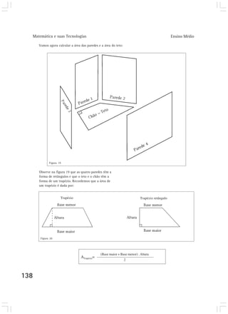 Matemática e suas Tecnologias                                                                Ensino Médio

      Vamos agora calcular a área das paredes e a área do teto:




             Figura 19


      Observe na figura 19 que as quatro paredes têm a
      forma de retângulos e que o teto e o chão têm a
      forma de um trapézio. Recordemos que a área de
      um trapézio é dada por:


                     Trapézio                                             Trapézio retângulo




       Figura 20




                                               (Base maior + Base menor) . Altura
                                  ATrapézio=
                                                                  2



138
 