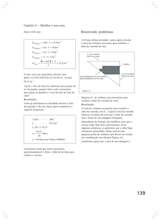 Capítulo V — Medidas e seus usos

Segue então que:                                        Resolvendo problemas

                                                        15) Como última atividade, vamos agora calcular
                                                        o total de cerâmica necessário para ladrilhar o
                                                        chão da varanda da casa.




A área total que queremos calcular será
                                   2
igual a (13,95+19,8+9,9+27+22,52) m , ou seja,
        2
93,17 m .
14) Se 1 litro de tinta for suficiente para pintar 20
  2
m de parede, quantos litros serão necessários
                                                         Figura 21
para pintar as paredes e o teto da sala de estar da
casa?                                                                2
                                                        Quantos m de cerâmica são necessários para
Resolução:                                              recobrir o chão da varanda da casa?
Como já calculamos na atividade anterior a área         Resolução:
das paredes e do teto, basta agora estabelecer a
                                                        O total de cerâmica necessário para recobrir o
seguinte proporção:                                                            2
                                                        chão da varanda, em m , é igual à área da varanda
                                                        (observe na planta da casa que o chão da varanda
                              2                         tem a forma de um triângulo retângulo).
        1 litro          20m
                                  2                     Dependendo do formato dos ladrilhos, para que o
        x                93,17m
                                                        serviço fique bem feito, precisaremos cortar
                                                        algumas cerâmicas, se quisermos que o chão fique
                                                        totalmente preenchido. Assim, haverá uma
                                                        pequena perda de cerâmica que deverá ser levada
                                                        em consideração nos cálculos (Figura 21).
                                                        Lembremos agora que a área de um triângulo é


Concluímos então que serão necessários
aproximadamente 4 litros e 600 ml de tinta para
realizar o serviço.




                                                                                                            139
 