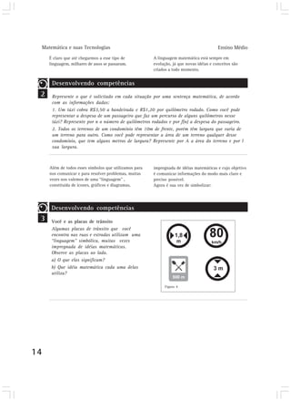 Matemática e suas Tecnologias                                                           Ensino Médio
        É claro que até chegarmos a esse tipo de           A linguagem matemática está sempre em
        linguagem, milhares de anos se passaram.           evolução, já que novas idéias e conceitos são
                                                           criados a todo momento.


         Desenvolvendo competências
 2       Represente o que é solicitado em cada situação por uma sentença matemática, de acordo
         com as informações dadas:
         1. Um táxi cobra R$3,50 a bandeirada e R$1,20 por quilômetro rodado. Como você pode
         representar a despesa de um passageiro que faz um percurso de alguns quilômetros nesse
         táxi? Represente por n o número de quilômetros rodados e por f(n) a despesa do passageiro.
         2. Todos os terrenos de um condomínio têm 10m de frente, porém têm largura que varia de
         um terreno para outro. Como você pode representar a área de um terreno qualquer desse
         condomínio, que tem alguns metros de largura? Represente por A a área do terreno e por l
         sua largura.



        Além de todos esses símbolos que utilizamos para   impregnada de idéias matemáticas e cujo objetivo
        nos comunicar e para resolver problemas, muitas    é comunicar informações do modo mais claro e
        vezes nos valemos de uma “linguagem” ,             preciso possível.
        constituída de ícones, gráficos e diagramas,       Agora é sua vez de simbolizar:




         Desenvolvendo competências
 3       Você e as placas de trânsito
         Algumas placas de trânsito que você
         encontra nas ruas e estradas utilizam uma
         “linguagem” simbólica, muitas vezes
         impregnada de idéias matemáticas.
         Observe as placas ao lado.
         a) O que elas significam?
         b) Que idéia matemática cada uma delas
         utiliza?

                                                                 Figura 4




14
 