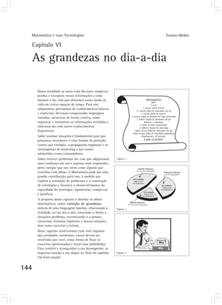 Matemática e suas Tecnologias                                           Ensino Médio

      Capítulo VI

      As grandezas no dia-a-dia

        Nossa sociedade se torna cada dia mais complexa:
        produz e incorpora novas informações a todo
        instante e faz com que alteremos nosso modo de
        vida em curtos espaços de tempo. Para nos
        adaptarmos, precisamos de conhecimentos básicos
        e essenciais. Devemos compreender linguagens
        variadas, raciocinar de forma criativa, saber
        organizar e interpretar as informações recebidas e
        relacioná-las com outros conhecimentos
        disponíveis.
        Saber analisar situações é fundamental para que
        possamos reconhecer e criar formas de proteção
        contra, por exemplo, a propaganda enganosa e os
        estratagemas de marketing a que somos
        submetidos como consumidores.
        Saber resolver problemas faz com que adquiramos        Figura 1
        mais confiança em nós e sejamos mais respeitados
        pelos colegas que nos vêem como alguém que
        contribui com idéias. A Matemática pode dar uma
        grande contribuição para isso, à medida que
        explora a resolução de problemas e a construção
        de estratégias e favorece o desenvolvimento da
        capacidade de investigar, argumentar, comprovar
        e justificar.
        A proposta desse capítulo é abordar as idéias
        matemáticas sobre variação de grandezas
        através de uma linguagem familiar, relacionada à       Figura 2
        realidade, ao seu dia-a-dia, colocando-o frente a
        situações-problema, incentivando-o a pensar,
        raciocinar, formular hipóteses e buscar soluções,
        bem como exercitar a leitura.
        Neste capítulo resolveremos com você algumas
        das atividades; entretanto, outras devem ser
        resolvidas por você, como forma de fixar os
        conceitos apresentados e testar suas habilidades.
        Para conferir e acompanhar o seu desempenho, as
        respostas estarão a seu dispor no final do capítulo.   Figura 3
        Um bom estudo!


144
 