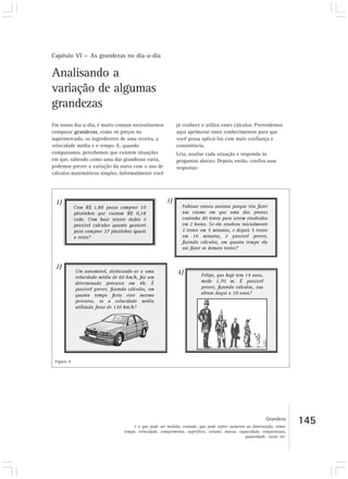 Capítulo VI — As grandezas no dia-a-dia

Analisando a
variação de algumas
grandezas
Em nosso dia-a-dia, é muito comum necessitarmos           já conhece e utiliza esses cálculos. Pretendemos
comparar grandezas, como os preços no                     aqui aprimorar esses conhecimentos para que
supermercado, os ingredientes de uma receita, a           você possa aplicá-los com mais confiança e
velocidade média e o tempo. E, quando                     consistência.
comparamos, percebemos que existem situações              Leia, analise cada situação e responda às
em que, sabendo como uma das grandezas varia,             perguntas abaixo. Depois, então, confira suas
podemos prever a variação da outra com o uso de           respostas:
cálculos matemáticos simples. Informalmente você




 Figura 4




                                                                                                        Grandeza
                                    é o que pode ser medido, contado, que pode sofrer aumento ou diminuição, como:
                                                                                                                      145
                               tempo, velocidade, comprimento, superfície, volume, massa, capacidade, temperatura,
                                                                                             quantidade, custo etc.
 