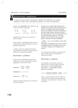 Matemática e suas Tecnologias                                                              Ensino Médio

       Desenvolvendo competências
  2    A partir do que foi exposto anteriormente, obtenha mais proporções, por exemplo,
       igualando as razões entre a quantidade de gasolina e os custos correspondentes.


      Observe uma propriedade muito importante que       Será que esse é o único modo de resolver esse
      acontece em todas as proporções:                   problema? Você conhece outro modo? Pense um
                                                         pouco... Na verdade existem vários modos de
                                                         resolver esse problema. Um deles seria dividir 64
                                                         por 8 para saber quantas vezes posso colocar 5
                                                         litros de gasolina no carro. Essa divisão dá 8. Isso
                                                         quer dizer que posso colocar 8 x 5 litros de
      Multiplicando os termos em cruz, obtemos o         gasolina, que são 40 litros. Um outro modo é
      mesmo resultado.                                   aplicar a constante de proporcionalidade:

                                                                            . Se você conhece o custo, pode
      Vamos utilizar essa propriedade para resolver as
      questões abaixo, ainda relacionadas ao custo da    determinar a quantidade. Assim, como se conhece
      gasolina da tabela dada.                           a quantidade, pode-se determinar o custo. Faça
                                                         os cálculos e compare o seu resultado com o
                                                         anterior.
      1) Jorge, ao fazer uma viagem de automóvel,
      gastou R$ 64,00 com gasolina. Quantos litros de
      gasolina ele consumiu nessa viagem?                2) Se Jorge percorreu 400 km e gastou 40 litros,
                                                         qual o consumo médio de combustível do
      Resolvendo o problema                              automóvel de Jorge?


      Vamos chamar a quantidade desconhecida de          Resolvendo o problema
      gasolina de x, formar uma proporção, aplicar a
      propriedade e encontrar esse valor.                Para responder a essa questão você deve se
                                                         lembrar de que o consumo médio é dado pela
                                                         razão entre o total de quilômetros
      Proporção: =                    ;                  percorridos e a quantidade total de
                                                         gasolina consumida.

      Propriedade: 8 . x = 5 . 64 ;
                                                                     quantidade de quilômetros 400km = 10 km/l
                                                         Consumo =                            =
                                                                     quantidade de combustível 40 litros

      Valor de x: x =       = 40.                        Logo, o consumo médio do carro de Jorge é de
                                                         10 km por litro de gasolina. Em outras palavras,
                                                         em média, o carro de Jorge faz 10 km com 1 litro
      Portanto, R$ 64,00 equivalem a um consumo de       de gasolina.
      40 litros de gasolina.




148
 