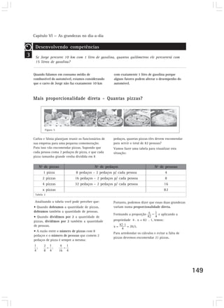 Capítulo VI — As grandezas no dia-a-dia

     Desenvolvendo competências
3    Se Jorge percorre 10 km com 1 litro de gasolina, quantos quilômetros ele percorrerá com
     15 litros de gasolina?


    Quando falamos em consumo médio de                  com exatamente 1 litro de gasolina porque
    combustível do automóvel, estamos considerando      alguns fatores podem alterar o desempenho do
    que o carro de Jorge não faz exatamente 10 km       automóvel.



    Mais proporcionalidade direta - Quantas pizzas?




            Figura 5


    Carlos e Sônia planejam reunir os funcionários de   pedaços, quantas pizzas eles devem encomendar
    sua empresa para uma pequena comemoração.           para servir o total de 82 pessoas?
    Para isso vão encomendar pizzas. Supondo que        Vamos fazer uma tabela para visualizar esta
    cada pessoa coma 2 pedaços de pizza, e que cada     situação:
    pizza tamanho grande venha dividida em 8


       Nº de pizzas                           Nº de pedaços                          Nº de pessoas
           1 pizza               8 pedaços - 2 pedaços p/ cada pessoa                        4
          2 pizzas              16 pedaços - 2 pedaços p/ cada pessoa                        8
          4 pizzas              32 pedaços - 2 pedaços p/ cada pessoa                        16
          x pizzas                                                                           82
     Tabela 2

     Analisando a tabela você pode perceber que:        Portanto, podemos dizer que essas duas grandezas
    • Quando dobramos a quantidade de pizzas,           variam numa proporcionalidade direta.
    dobramos também a quantidade de pessoas.
                                                        Formando a proporção            e aplicando a
    • Quando dividimos por 2 a quantidade de
    pizzas, dividimos por 2 também a quantidade         propriedade 4 . x = 82 . 1, temos:
    de pessoas.                                         x=       = 20,5.
    • A razão entre o número de pizzas com 8
                                                        Para arredondar os cálculos e evitar a falta de
    pedaços e o número de pessoas que comem 2
                                                        pizzas devemos encomendar 21 pizzas.
    pedaços de pizza é sempre a mesma:




                                                                                                           149
 