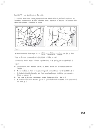 Capítulo VI — As grandezas no dia-a-dia

4. Em todo mapa deve existir proporcionalidade direta entre as grandezas: distância no
desenho e distância real. A razão constante entre a distância no desenho e a distância real
entre duas cidades é chamada de escala.
Desenvolvendo competências




 4. Em todo mapa deve existir proporcionalidade direta entre as
 grandezas: distância no desenho e distância real. A razão constante
 entre a distância no desenho e a distância real entre duas cidades é
 Figura 6
 chamada de escala.
 A escala utilizada neste mapa é: E =                                 , ou seja, a cada

 1 cm no desenho correspondem 5.000.000cm = 50km no real.

 Usando esse mesmo mapa, assinale V (verdadeiro) ou F (falso) para as afirmações a
 seguir:
a) Quanto maior for a medida, em cm, no mapa, menor será a distância entre as
   cidades. ( )
b) A uma medida de 30cm no mapa corresponde uma distância real de 2.000km. ( )
c) A distância Brasília-Salvador, que é de aproximadamente 1.400km, corresponde a
   28 cm no mapa. ( )
d) Cada 3 cm no desenho corresponde a uma distância real de 15km. ( )
e) A distância São Paulo-Brasília, que é de aproximadamente 1.000km, está representada
   por 20cm. ( )




                                                                                              151
 