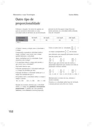 Matemática e suas Tecnologias                                                                   Ensino Médio


      Outro tipo de
      proporcionalidade
      Voltemos à situação 2 do início do capítulo, na          percurso em 4h. Em quanto tempo faria esse
      qual um automóvel, deslocando-se a uma                   mesmo percurso, se a velocidade média utilizada
      velocidade média de 60 km/h, faz um determinado          fosse de 120 km/h?


         Velocidade             30 km/h               60 km/h               120 km/h              240 km/h
           Tempo                   8h                     4h                      2h                  1h
       Tabela 3




      A Tabela 3 mostra a relação entre a velocidade e         Como as razões entre as velocidades                 e
      o tempo:
                                                               os tempos correspondentes           são inversas,
      Comparando as grandezas velocidade média e
      tempo, verifique o que ocorre com o tempo                para obtermos uma proporção precisamos inverter
      quando dobramos a velocidade.                            uma das razões, isto é:
      Agora, multiplique por 8 a velocidade. O que
      aconteceu com o tempo?
      E se quisermos reduzir o tempo pela metade, o            Observe que, após inverter uma das razões, a
      que ocorre com a velocidade?                             propriedade importante que acontece em todas as
      Você pode observar que:                                  proporções continua valendo:
      • Quando multiplicamos a velocidade média por
      2, o tempo fica dividido por dois.
      • Quando dividimos a velocidade média por 2, o
      tempo fica multiplicado por 2.                           120 . 2 = 60 . 4   120 . 2 = 30 . 8 120 . 2 = 240 . 1
      • O produto entre a velocidade média e o tempo é
      sempre o mesmo:                                          Multiplicando os termos em cruz, obtemos o
                                                               mesmo resultado.
      60 . 4 = 240     120 . 2 = 240      240 . 1 = 240
                                                               Portanto, se a velocidade média fosse de 120 km/h,
                                                               o mesmo percurso seria feito em 2 horas.
      Quando isto acontece, dizemos que a velocidade
      média e o tempo são grandezas inversamente
      proporcionais: à medida que uma grandeza
      aumenta, a outra diminui na mesma proporção.




152
 