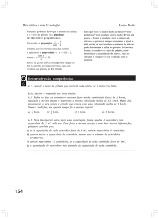 Matemática e suas Tecnologias                                                                 Ensino Médio

      Portanto, podemos dizer que o número de atletas          Será que esse é o único modo de resolver esse
      e o valor do prêmio são grandezas                        problema? Você conhece outro modo? Pense um
      inversamente proporcionais.                              pouco ... Como o produto entre o número de
                                                               atletas e o prêmio é sempre constante e igual a
      Formando a proporção                                     600, então, se você conhece o número de atletas,
                                                               pode determinar o valor do prêmio. Da mesma
      (observe que invertemos uma das razões)
                                                               forma, se conhece o valor do prêmio, pode
      e aplicando a propriedade 4 . x = 600 . 1,               determinar a quantidade de atletas. Faça os
      temos:                  .                                cálculos e compare o seu resultado com o
                                                               anterior.
      Então, se quatro atletas conseguirem chegar ao
      fim da corrida no tempo previsto, cada um
      receberá um prêmio de R$ 150,00.



       Desenvolvendo competências
  6    6.1. Calcule o valor do prêmio que receberá cada atleta, se 5 obtiverem êxito.
       Desenvolvendo competências
       Leia, analise e responda aos itens abaixo.
       6.2. Todos os dias ao entardecer costumo fazer minha caminhada diária de 2 horas,
       seguindo o mesmo trajeto e mantendo a mesma velocidade média de 2,5 km/h. Outro dia,
       cronometrei o meu tempo e percebi que estava com uma velocidade média de 5 km/h.
       Nessas condições, em quanto tempo fiz o mesmo trajeto?
       a)      hora.     b)       hora.                c) 1 hora.               d) 4 horas.
       Desenvolvendo competências
       6.3. Para transportar areia para uma construção, foram usados 4 caminhões com
       capacidade de 3 m3 cada um. Para fazer o mesmo serviço e com base nessas informações,
       podemos concluir que:
      a) se a capacidade de cada caminhão fosse de 6 m3, seriam necessários 8 caminhões.
      b) quanto maior a capacidade do caminhão, menor será o número de caminhões
         necessários.
      c) seriam necessários 10 caminhões, se a capacidade de cada caminhão fosse de 1m3.
      d) a quantidade de caminhões não depende da capacidade de cada caminhão.




154
 