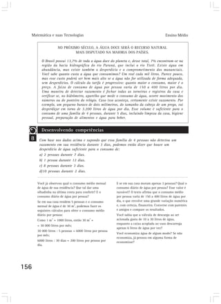 Matemática e suas Tecnologias                                                             Ensino Médio


                    NO PRÓXIMO SÉCULO, A ÁGUA DOCE SERÁ O RECURSO NATURAL
                             MAIS DISPUTADO NA MAIORIA DOS PAÍSES.

         O Brasil possui 13,7% de toda a água doce do planeta e, desse total, 7% encontram-se na
         região da bacia hidrográfica do rio Paraná, que inclui o rio Tietê. Existe água em
         abundância, mas existe também o desperdício e o comprometimento dos mananciais.
         Você sabe quanto custa a água que consumimos? Um real cada mil litros. Parece pouco,
         mas esse custo poderá ser bem mais alto se a água não for utilizada de forma adequada,
         sem desperdícios. O cálculo da tarifa é progressivo: quanto maior o consumo, maior é o
         preço. A faixa de consumo de água por pessoa varia de 150 a 400 litros por dia.
         Uma maneira de detectar vazamento é fechar todas as torneiras e registros da casa e
         verificar se, no hidrômetro, aparelho que mede o consumo de água, ocorre movimento dos
         números ou do ponteiro do relógio. Caso isso aconteça, certamente existe vazamento. Por
         exemplo, um pequeno buraco de dois milímetros, do tamanho da cabeça de um prego, vai
         desperdiçar em torno de 3.200 litros de água por dia. Esse volume é suficiente para o
         consumo de uma família de 4 pessoas, durante 5 dias, incluindo limpeza da casa, higiene
         pessoal, preparação de alimentos e água para beber.


         Desenvolvendo competências
  8    Com base nos dados acima e supondo que essa família de 4 pessoas não detectou um
       vazamento em sua residência durante 3 dias, podemos então dizer que houve um
       desperdício de água suficiente para o consumo de:
       a) 2 pessoas durante 7 dias.
       b) 1 pessoa durante 12 dias.
       c) 8 pessoas durante 3 dias.
       d)10 pessoas durante 2 dias.


      Você já observou qual o consumo médio mensal         E se em sua casa moram apenas 3 pessoas? Qual o
      de água de sua residência? Que tal dar uma           consumo diário de água por pessoa? Esse valor é
      olhadinha na última conta para conferir? E o         razoável? O texto afirma que o consumo médio
      consumo diário de água por pessoa?                   por pessoa varia de 150 a 400 litros de água por
      Se em sua casa residem 5 pessoas e o consumo         dia, o que envolve uma grande variação numérica
      mensal de água é de 30 m3, podemos fazer os          e, com certeza, financeira. Converse com parentes
      seguintes cálculos para obter o consumo médio        e amigos e compare os resultados.
      diário por pessoa:                                   Você sabia que a válvula de descarga ao ser
                3
      Como 1 m = 1000 litros, então 30 m = 3               acionada gasta de 10 a 30 litros de água,
                                                           enquanto a caixa acoplada ao vaso descarrega
      = 30 000 litros por mês;
                                                           apenas 6 litros de água por vez?
      30 000 litros : 5 pessoas = 6000 litros por pessoa
                                                           Você economiza água de algum modo? Se não
      por mês;
                                                           economiza, já pensou em alguma forma de
      6000 litros : 30 dias = 200 litros por pessoa por    economizar?
      dia.




156
 