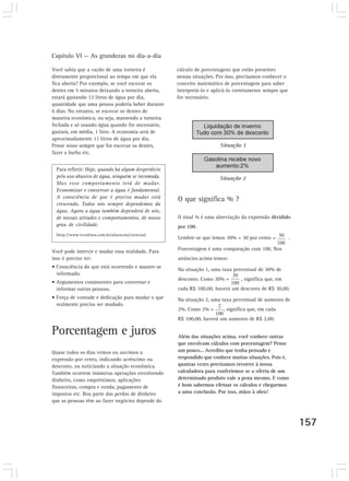 Capítulo VI — As grandezas no dia-a-dia

Você sabia que a vazão de uma torneira é            cálculo de porcentagens que estão presentes
diretamente proporcional ao tempo em que ela        nessas situações. Por isso, precisamos conhecer o
fica aberta? Por exemplo, se você escovar os        conceito matemático de porcentagem para saber
dentes em 5 minutos deixando a torneira aberta,     interpretá-lo e aplicá-lo corretamente sempre que
estará gastando 12 litros de água por dia,          for necessário.
quantidade que uma pessoa poderia beber durante
6 dias. No entanto, se escovar os dentes de
maneira econômica, ou seja, mantendo a torneira
fechada e só usando água quando for necessário,
gastará, em média, 1 litro. A economia será de
aproximadamente 11 litros de água por dia.
Pense nisso sempre que for escovar os dentes,
fazer a barba etc.


 Para refletir: Hoje, quando há algum desperdício
 pelo uso abusivo de água, ninguém se incomoda.
 Mas esse comportamento terá de mudar.
 Economizar e conservar a água é fundamental.
 A consciência de que é preciso mudar está          O que significa % ?
 crescendo. Todos nós sempre dependemos da
 água. Agora a água também dependerá de nós,
 de nossas atitudes e comportamentos, de nosso      O sinal % é uma abreviação da expressão dividido
 grau de civilidade.                                por 100.
 (http://www.tvcultura.com.br/aloescola/ciencias)
                                                    Lembre-se que lemos 30% = 30 por cento =            .

Você pode intervir e mudar essa realidade. Para     Porcentagem é uma comparação com 100. Nos
isso é preciso ter:                                 anúncios acima temos:
• Consciência do que está ocorrendo e manter-se
                                                    Na situação 1, uma taxa percentual de 30% de
  informado.
                                                    desconto. Como 30% =        , significa que, em
• Argumentos consistentes para conversar e
  informar outras pessoas.                          cada R$ 100,00, haverá um desconto de R$ 30,00.
• Força de vontade e dedicação para mudar o que     Na situação 2, uma taxa percentual de aumento de
  realmente precisa ser mudado.
                                                    2%. Como 2% =       , significa que, em cada
                                                    R$ 100,00, haverá um aumento de R$ 2,00.

Porcentagem e juros                                 Além das situações acima, você conhece outras
                                                    que envolvam cálculos com porcentagem? Pense
Quase todos os dias vemos ou ouvimos a              um pouco... Acredito que tenha pensado e
expressão por cento, indicando acréscimo ou         respondido que conhece muitas situações. Pois é,
desconto, ou noticiando a situação econômica.       quantas vezes precisamos recorrer à nossa
Também ocorrem inúmeras operações envolvendo        calculadora para conferirmos se a oferta de um
dinheiro, como empréstimos, aplicações              determinado produto vale a pena mesmo. E como
financeiras, compra e venda, pagamento de           é bom sabermos efetuar os cálculos e chegarmos
impostos etc. Boa parte das perdas de dinheiro      a uma conclusão. Por isso, mãos à obra!
que as pessoas têm ao fazer negócios depende do



                                                                                                            157
 