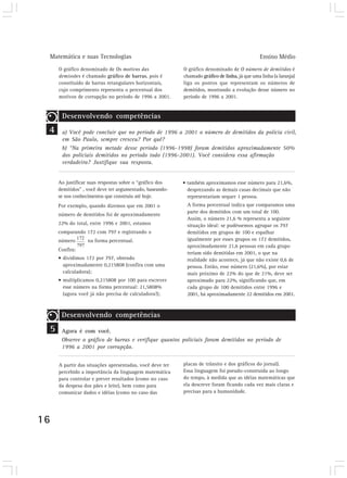Matemática e suas Tecnologias                                                                 Ensino Médio
         O gráfico denominado de Os motivos das               O gráfico denominado de O número de demitidos é
         demissões é chamado gráfico de barras, pois é        chamado gráfico de linha, já que uma linha (a laranja)
         constituído de barras retangulares horizontais,      liga os pontos que representam os números de
         cujo comprimento representa o percentual dos         demitidos, mostrando a evolução desse número no
         motivos de corrupção no período de 1996 a 2001.      período de 1996 a 2001.


          Desenvolvendo competências
 4        a) Você pode concluir que no período de 1996 a 2001 o número de demitidos da polícia civil,
          em São Paulo, sempre cresceu? Por quê?
          b) “Na primeira metade desse período (1996-1998) foram demitidos aproximadamente 50%
          dos policiais demitidos no período todo (1996-2001). Você considera essa afirmação
          verdadeira? Justifique sua resposta.


         Ao justificar suas respostas sobre o “gráfico dos    • também aproximamos esse número para 21,6%,
         demitidos” , você deve ter argumentado, baseando-      desprezando as demais casas decimais que não
         se nos conhecimentos que construiu até hoje.           representariam sequer 1 pessoa.
         Por exemplo, quando dizemos que em 2001 o             A forma percentual indica que comparamos uma
                                                               parte dos demitidos com um total de 100.
         número de demitidos foi de aproximadamente
                                                               Assim, o número 21,6 % representa a seguinte
         22% do total, entre 1996 e 2001, estamos              situação ideal: se pudéssemos agrupar os 797
         comparando 172 com 797 e registrando o                demitidos em grupos de 100 e espalhar
         número       na forma percentual.                     igualmente por esses grupos os 172 demitidos,
                                                               aproximadamente 21,6 pessoas em cada grupo
         Confira:
                                                               teriam sido demitidas em 2001, o que na
         • dividimos 172 por 797, obtendo                      realidade não acontece, já que não existe 0,6 de
           aproximadamente 0,215808 (confira com uma           pessoa. Então, esse número (21,6%), por estar
           calculadora);                                       mais próximo de 22% do que de 21%, deve ser
         • multiplicamos 0,215808 por 100 para escrever        aproximado para 22%, significando que, em
           esse número na forma percentual: 21,5808%           cada grupo de 100 demitidos entre 1996 e
           (agora você já não precisa de calculadora!);        2001, há aproximadamente 22 demitidos em 2001.



          Desenvolvendo competências
     5    Agora é com você.
          Observe o gráfico de barras e verifique quantos policiais foram demitidos no período de
          1996 a 2001 por corrupção.


         A partir das situações apresentadas, você deve ter   placas de trânsito e dos gráficos do jornal).
         percebido a importância da linguagem matemática      Essa linguagem foi pseudo-construída ao longo
         para controlar e prever resultados (como no caso     do tempo, à medida que as idéias matemáticas que
         da despesa dos pães e leite), bem como para          ela descreve foram ficando cada vez mais claras e
         comunicar dados e idéias (como no caso das           precisas para a humanidade.




16
 