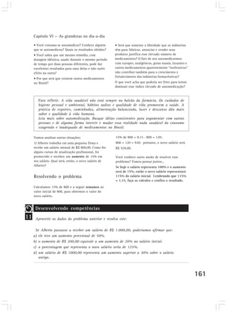 Capítulo VI — As grandezas no dia-a-dia

     • Você costuma se automedicar? Conhece alguém       • Será que somente a liberdade que as indústrias
     que se automedicou? Quais os resultados obtidos?    têm para fabricar, anunciar e vender seus
     • Você sabia que um mesmo remédio, com              produtos justifica esse elevado número de
     dosagem idêntica, usado durante o mesmo período     medicamentos? O fato de nos automedicarmos
     de tempo por duas pessoas diferentes, pode dar      com xaropes, analgésicos, gotas nasais, laxantes e
     excelentes resultados para uma delas e não surtir   outros medicamentos aparentemente “inofensivos”
     efeito na outra?                                    não contribui também para o crescimento e
                                                         fortalecimento das indústrias farmacêuticas?
     • Por que será que existem tantos medicamentos
     no Brasil?                                          O que você acha que poderia ser feito para tentar
                                                         diminuir esse índice elevado de automedicação?



        Para refletir: A vida saudável não está sempre no balcão da farmácia. Os cuidados de
        higiene pessoal e ambiental, hábitos sadios e qualidade de vida promovem a saúde. A
        prática de esportes, caminhadas, alimentação balanceada, lazer e descanso dão mais
        sabor e qualidade à vida humana.
        Leia mais sobre automedicação. Busque idéias consistentes para argumentar com outras
        pessoas e de alguma forma intervir e mudar essa realidade nada saudável do consumo
        exagerado e inadequado de medicamentos no Brasil.

     Vamos analisar outras situações:                    15% de 800 = 0,15 . 800 = 120;
     1) Alberto trabalha em uma pequena firma e          800 + 120 = 920; portanto, o novo salário será
     recebe um salário mensal de R$ 800,00. Como fez     R$ 920,00.
     alguns cursos de atualização profissional, foi
     promovido e recebeu um aumento de 15% em            Você conhece outro modo de resolver esse
     seu salário. Qual será, então, o novo salário de    problema? Vamos pensar juntos...
     Alberto?                                            Se hoje o salário representa 100% e o aumento
                                                         será de 15%, então o novo salário representará
     Resolvendo o problema                               115% do salário inicial. Lembrando que 115%
                                                         = 1,15, faça os cálculos e confira o resultado.
     Calculamos 15% de 800 e a seguir somamos ao
     valor inicial de 800, para obtermos o valor do
     novo salário.


      Desenvolvendo competências
11    Aproveite os dados do problema anterior e resolva este:

      Se Alberto passasse a receber um salário de R$ 1.000,00, poderíamos afirmar que:
     a) ele teve um aumento percentual de 50%.
     b) o aumento de R$ 200,00 equivale a um aumento de 20% no salário inicial.
     c) a porcentagem que representa o novo salário seria de 125%.
     d) um salário de R$ 1000,00 representa um aumento superior a 30% sobre o salário
        antigo.



                                                                                                              161
 