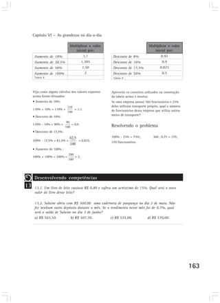 Capítulo VI — As grandezas no dia-a-dia

                              Multiplicar o valor                               Multiplicar o valor
                                 inicial por:                                      inicial por:
      Aumento de 10%                      1,1          Desconto de 8%                   0,92
      Aumento de 30,5%                  1,305          Desconto de 10%                   0,9
      Aumento de 50%                    1,50           Desconto de 17,5%               0,825
      Aumento de 100%                     2            Desconto de 50%                   0,5
      Tabela 8                                         Tabela 9




     Veja como alguns cálculos dos valores expostos   Aproveite os conceitos utilizados na construção
     acima foram efetuados:                           da tabela acima e resolva:
     • Aumento de 10%:                                Se uma empresa possui 360 funcionários e 25%
                                                      deles utilizam transporte próprio, qual o número
     110% + 10% = 110% =         = 1,1.               de funcionários dessa empresa que utiliza outros
                                                      meios de transporte?
     • Desconto de 10%:

     110% - 10% = 90% =        = 0,9.
                                                      Resolvendo o problema
     • Desconto de 17,5%:
                                                      100% - 25% = 75%;            360 . 0,75 = 270;
     100% - 17,5% = 82,5% =         = 0,825.          270 funcionários.

     • Aumento de 100% :

     100% + 100% = 200% =        = 2.




      Desenvolvendo competências
13    13.1. Um litro de leite custava R$ 0,80 e sofreu um acréscimo de 15%. Qual será o novo
      valor do litro desse leite?

      13.2. Solaine abriu com R$ 500,00 uma caderneta de poupança no dia 2 de maio. Não
      fez nenhum outro depósito durante o mês. Se o rendimento nesse mês foi de 0,7%, qual
      será o saldo de Solaine no dia 3 de junho?
      a) R$ 503,50.          b) R$ 507,70.          c) R$ 535,00.         d) R$ 570,00.




                                                                                                         163
 