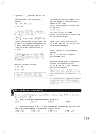 Capítulo VI — As grandezas no dia-a-dia

     2º desconto (sobre o valor obtido após o 1º         3) Sobre uma mercadoria que custa R$ 200,00
     desconto):                                          houve um desconto de 20% e depois outro
     100% - 20% = 80% = 0,8%;                            desconto de 30%, então:

     45 . 0,8 = 36                                       a) Qual a porcentagem final do desconto sobre
                                                         essa mercadoria?
                                                         0,8 . 0,7 = 0,56;
     Se a blusa custava R$ 50,00 em março e passou a
     custar R$ 36,00 em maio, houve um desconto de       0,56 = 56% e 100% - 56% = 44%
     R$ 14,00, que equivale a 28%.                       Portanto, a porcentagem final do desconto sobre
                                                         essa mercadoria será de 44%.
     (           ; 50 . x = 14 .100; x =             )

     Portanto, o desconto total aplicado sobre o valor   b) Qual o valor, em reais, do desconto total?
     da blusa foi 28% (Atenção: o desconto total não     44% de 200 = 0,44 . 200 = 88. Portanto, o valor
     foi igual à soma dos descontos, ou seja, 30% ) e    total do desconto é R$ 88,00.
     o valor final da blusa após os descontos foi
     R$ 36,00.
                                                         c) Qual o valor final da mercadoria após os
                                                         descontos?
     Você saberia encontrar esse desconto total de       200 – 88 = 112. Portanto, o valor final da
     outro modo? Pense um pouco... Seria possível        mercadoria é R$ 112,00.
     aplicar um desconto único e encontrar o preço
     final da blusa?
                                                         A ordem em que os descontos ou aumentos são
                                                         calculados não altera os cálculos, pois
     Observe os cálculos que efetuamos:
                                                         0,8 . 0,7 . x = 0,7 . 0,8 . x, onde x representa o
     50. 0,9 . 0,8                                       preço inicial da mercadoria.
     50 . 0,72 = 36                                      Algumas pessoas erram a solução desse tipo de
                                                         problema porque usam a soma. Mas, como você
          Como 0,72 = 72% e 72% = 100% - 28%,            pôde observar, utilizamos a multiplicação e não a
          obtemos, então, o desconto total de 28%.       soma.
                                                         Ao contrário da situação 4, agora você calcula os
                                                         descontos separadamente e depois compara os
                                                         resultados encontrados através dos cálculos com o
                                                         desconto único.



         Desenvolvendo competências
14       Se, em um determinado país, a taxa de inflação no mês de maio foi de 2% e a do mês de
         junho foi de 5%, então:
         14.1. A taxa de inflação acumulada nesses dois meses foi de:
         a) 7%.                b) 7,1%.               c) 8,2%.               d) 10%.
         Desenvolvendo competências
         14.2. O valor de um objeto no dia 1o de julho, sabendo que ele custava R$ 50,00 em 30 de
         abril e que recebeu aumento de acordo com a inflação, será de:
         a) R$ 53,00.          b) R$ 53,55.             c) R$ 55,50.          d) R$ 57,00.
23

                                                                                                              165
 
