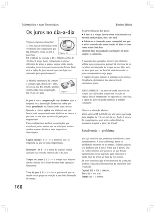 Matemática e suas Tecnologias                                                             Ensino Médio

                                                          Na determinação dos juros:
      Os juros no dia-a-dia                               • A taxa e o tempo devem estar relacionados na
                                                          mesma unidade (dia, mês, ano etc).
      Vejamos algumas situações:                          • Adota-se o chamado prazo comercial, em que
                                                          o mês é considerado como tendo 30 dias e o ano
      1) Uma loja de informática está
                                                          como tendo 360 dias.
      vendendo um computador por
      R$ 2500,00 à vista, ou em 2                         Existem duas modalidades ou regimes de juro:
                                       Figura 10
      parcelas:                                           simples e composto.
      R$ 1.500,00 de entrada e R$ 1.500,00 ao fim de
      30 dias. O preço desse computador à vista é         A maioria das operações envolvendo dinheiro
      diferente do preço a prazo, porque estão sendo      utiliza juros compostos, porque há interesse de se
      cobrados juros pelo parcelamento da dívida. Qual    escolher um intervalo de tempo menor (dia, mês
      será o valor do juro mensal que essa loja está      ou ano) para que, ao final de cada intervalo, o
      cobrando pelo parcelamento?                         juro correspondente seja pago.
                                                          O regime de juros simples é utilizado com menos
      2) Mirella emprestou R$ 300,00                      freqüência, geralmente nas operações de
      a Juliane, que, depois de 1 mês,                    curtíssimo prazo.
      devolveu-lhe R$ 315,00. Mirella
      recebeu então, como compensação,                    JUROS SIMPLES – os juros de cada intervalo de
                                         Figura 11
      R$ 15,00 de juro.                                   tempo são calculados sempre em relação ao
                                                          capital inicial emprestado ou aplicado e, com isso,
      O juro é uma compensação em dinheiro que a          o valor do juro em cada intervalo é sempre
      empresa ou a instituição financeira cobra por       constante.
      estar parcelando ou financiando uma dívida.
      Quando o cliente aplica seu dinheiro em um          Observe a situação abaixo:
      banco, está emprestando esse dinheiro ao banco, e   Vitor aplicou R$ 2.000,00 em um banco que paga
      por isso recebe uma quantia de juro pelo            juro simples de 1% ao mês (a.m). Após 3 meses
      empréstimo.                                         de investimento, qual será o saldo final ou
      Para conhecermos melhor as operações que            montante (capital + juro ) de Vitor?
      envolvem juros, vamos ver os principais nomes
      usados nesses cálculos e suas respectivas
      abreviações:
                                                          Resolvendo o problema

                                                          Você já resolveu um problema semelhante a esse
      Capital inicial ( C ) - é o dinheiro que se
                                                          anteriormente. A única diferença entre os
      empresta ou que se toma emprestado.
                                                          problemas encontra-se no tempo. Solaine aplicou
                                                          seu dinheiro por 1 mês e Vitor por 3 meses. Use
      Montante ( M ) - é a soma do capital inicial        os conhecimentos que possui e os que foram
      aplicado ou tomado emprestado e do juro.            apresentados nesse capítulo para encontrar o
                                                          saldo final de Vitor ao final de três meses.
      Tempo ou prazo ( t ) - é o tempo que decorre        Se você concluiu que Vitor possuirá R$ 2.060,00,
      desde o início até o final de uma dada operação     acertou. Veja uma das maneiras de encontrar esse
      financeira.                                         resultado.
                                                          Capital (C) = R$ 2.000,00;
      Taxa de juro ( i ) – é a taxa percentual que se     Taxa (i) = 1% a.m;
      recebe ou se paga em relação a um dado intervalo    Tempo (t) = 3 meses.
      de tempo.


166
 