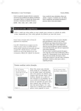Matemática e suas Tecnologias                                                               Ensino Médio

       Você se recorda da situação referente a aumentos     Com o auxílio de uma calculadora, efetue este
       sucessivos? Esse problema tem alguma semelhança      cálculo e compare o resultado com o da tabela.
       com aquele? Observe os cálculos que fizemos para     Parece complicado, mas quando entendemos o
       encontrar o montante ao final de três meses:         processo, tudo se torna mais simples.
                                                   3
       ((2000 . 1,01) . 1,01) . 1,01 = 2000 . (1,01)




        Desenvolvendo competências
  16    Utilize o modo que achar melhor ou mais simples para continuar os cálculos da tabela
        acima, imaginando que Vitor tenha aplicado seu dinheiro por mais dois meses.



       Vamos voltar à situação sobre as formas de           Você costuma ficar atento aos juros cobrados
       pagamento do computador.                             pelo parcelamento, como no caso acima?
                                                            Acreditamos que, depois desta leitura, ficará
       Como R$ 1.500,00 devem ser pagos no ato da           mais atento ainda, pois é muito importante
       compra, ou seja, à vista, na verdade apenas a        observar nesses problemas o quanto realmente
       quantia de R$ 1.000,00 será financiada, pela qual    está sendo financiado, para não nos enganarmos
       se pagará R$ 1.500,00. Portanto, está sendo          nem sermos enganados.
       cobrado um valor de R$ 500,00 de juro, que           No caso acima, a primeira parcela foi paga à
       corresponde a 50% de R$ 1.000,00. Um absurdo!        vista, logo não se deve fazer incidir juros sobre a
                                                            mesma. Se o financiamento tivesse sido feito em
                                                            duas vezes sem entrada, deveriam se fazer
                                                            incidir juros relativos a um mês sobre a primeira
                                                            prestação e relativos a dois meses sobre a
                                                            segunda prestação.


        Vamos analisar outra situação.

                                       Dona Vera possui uma televisão
                                       muito antiga de 14 polegadas, por
                                       isso há algum tempo vem juntando
                                       uma certa quantia em dinheiro para
                                       comprar uma televisão maior e mais
                                       moderna. Quando viu a oferta de
                                       uma televisão de 20 polegadas em 10
                                       vezes de R$ 62,20 (Figura 12), não
                                       pensou em aguardar um pouco mais
                                       para comprar uma televisão com
                                       uma tela maior (Figura 13) e nem
                                       sequer fez os cálculos para verificar
          Figura 12                                                              Figura 13
                                       quanto estava pagando de juros.




168
 