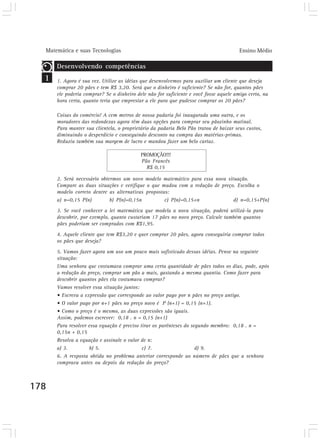 Matemática e suas Tecnologias                                                        Ensino Médio

      Desenvolvendo competências
  1   1. Agora é sua vez. Utilize as idéias que desenvolvemos para auxiliar um cliente que deseja
      comprar 20 pães e tem R$ 3,20. Será que o dinheiro é suficiente? Se não for, quantos pães
      ele poderia comprar? Se o dinheiro dele não for suficiente e você fosse aquele amigo certo, na
      hora certa, quanto teria que emprestar a ele para que pudesse comprar os 20 pães?

      Coisas do comércio! A cem metros de nossa padaria foi inaugurada uma outra, e os
      moradores das redondezas agora têm duas opções para comprar seu pãozinho matinal.
      Para manter sua clientela, o proprietário da padaria Belo Pão tratou de baixar seus custos,
      diminuindo o desperdício e conseguindo desconto na compra das matérias-primas.
      Reduziu também sua margem de lucro e mandou fazer um belo cartaz.

                                           PROMOÇÃO!!!
                                           Pão Francês
                                             R$ 0,15

      2. Será necessário obtermos um novo modelo matemático para essa nova situação.
      Compare as duas situações e verifique o que mudou com a redução de preço. Escolha o
      modelo correto dentre as alternativas propostas:
      a) n=0,15 P(n)         b) P(n)=0,15n          c) P(n)=0,15+n            d) n=0,15+P(n)
      3. Se você conhecer a lei matemática que modela a nova situação, poderá utilizá-la para
      descobrir, por exemplo, quanto custariam 17 pães no novo preço. Calcule também quantos
      pães poderiam ser comprados com R$1,95.
      4. Aquele cliente que tem R$3,20 e quer comprar 20 pães, agora conseguiria comprar todos
      os pães que deseja?

      5. Vamos fazer agora um uso um pouco mais sofisticado dessas idéias. Pense na seguinte
      situação:
      Uma senhora que costumava comprar uma certa quantidade de pães todos os dias, pode, após
      a redução do preço, comprar um pão a mais, gastando a mesma quantia. Como fazer para
      descobrir quantos pães ela costumava comprar?
      Vamos resolver essa situação juntos:
      • Escreva a expressão que corresponde ao valor pago por n pães no preço antigo.
      • O valor pago por n+1 pães no preço novo é P (n+1) = 0,15 (n+1).
      • Como o preço é o mesmo, as duas expressões são iguais.
      Assim, podemos escrever: 0,18 . n = 0,15 (n+1)
      Para resolver essa equação é preciso tirar os parênteses do segundo membro: 0,18 . n =
      0,15n + 0,15
      Resolva a equação e assinale o valor de n:
      a) 3.         b) 5.                   c) 7.                   d) 9.
      6. A resposta obtida no problema anterior corresponde ao número de pães que a senhora
      comprava antes ou depois da redução do preço?



178
 