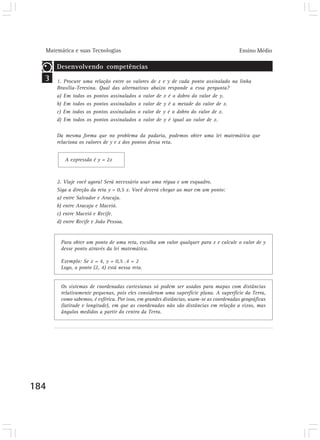 Matemática e suas Tecnologias                                                         Ensino Médio

      Desenvolvendo competências
  3   1. Procure uma relação entre os valores de x e y de cada ponto assinalado na linha
      Brasília-Teresina. Qual das alternativas abaixo responde a essa pergunta?
      a) Em todos os pontos assinalados o valor de x é o dobro do valor de y.
      b) Em todos os pontos assinalados o valor de y é a metade do valor de x.
      c) Em todos os pontos assinalados o valor de y é o dobro do valor de x.
      d) Em todos os pontos assinalados o valor de y é igual ao valor de x.

      Da mesma forma que no problema da padaria, podemos obter uma lei matemática que
      relaciona os valores de y e x dos pontos dessa reta.


         A expressão é y = 2x



      2. Viaje você agora! Será necessário usar uma régua e um esquadro.
      Siga a direção da reta y = 0,5 x. Você deverá chegar ao mar em um ponto:
      a) entre Salvador e Aracaju.
      b) entre Aracaju e Maceió.
      c) entre Maceió e Recife.
      d) entre Recife e João Pessoa.


       Para obter um ponto de uma reta, escolha um valor qualquer para x e calcule o valor de y
       desse ponto através da lei matemática.

       Exemplo: Se x = 4, y = 0,5 .4 = 2
       Logo, o ponto (2, 4) está nessa reta.


       Os sistemas de coordenadas cartesianas só podem ser usados para mapas com distâncias
       relativamente pequenas, pois eles consideram uma superfície plana. A superfície da Terra,
       como sabemos, é esférica. Por isso, em grandes distâncias, usam-se as coordenadas geográficas
       (latitude e longitude), em que as coordenadas não são distâncias em relação a eixos, mas
       ângulos medidos a partir do centro da Terra.




184
 