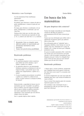 Matemática e suas Tecnologias                                                                     Ensino Médio

      E as leis matemáticas? Que semelhanças
      apresentam?                                           Em busca das leis
      Observe o padrão:
      Na padaria, para relacionar o número de pães ao
                                                            matemáticas
      preço, multiplicamos o número de pães por um
      valor fixo.
                                                            Dá para desprezar dois centavos?
      No mapa, para obtermos a coordenada y de um
      ponto, multiplicamos a coordenada x por um
      valor fixo.                                           O preço da energia consumida por uma lâmpada
                                                            comum de 100 Watts de potência é
      Podemos dizer então que, nos dois casos, duas
                                                            aproximadamente R$ 0,02 (dois centavos) por
      grandezas se relacionam por expressões do tipo
                                                            hora.
      y = k . x, sendo k um valor fixo e x e y variáveis.
                                                            Vamos usar essa informação para refletir sobre o
                                                            significado de pequenos gestos que podemos
                                                            fazer no dia-a-dia.
         Resumindo: Fatos ou situações muito
                                                            Essa informação pode ser “traduzida” para a
         diferentes podem ser representados por
                                                            linguagem simbólica, como fizemos no caso da
         ferramentas matemáticas muito
                                                            padaria. Faça isso, chamando de P o preço da
         parecidas!
                                                            energia e de t o tempo em horas que a lâmpada
         Vamos tirar proveito dessa possibilidade.
                                                            permanecer acesa.
                                                            De posse do modelo matemático P(t) = 0,02t (Foi
                                                            esse mesmo que você encontrou?), você pode
      Resolvendo problemas                                  calcular o custo da energia consumida por uma
                                                            lâmpada acesa por 5 horas. Se a lâmpada ficar
                                                            acesa 5 horas por dia, qual seu custo mensal?
      Pense e responda:
                                                            (Admita que um mês tem 30 dias).
      1. Se quisermos pesquisar valores numéricos
         para utilizar em outros cálculos, o que é
         melhor, o gráfico ou a tabela?                     Resolvendo problemas
      2. Se quisermos observar se um determinado
         fenômeno aumentou ou diminuiu de valor ao          1. Repita agora o mesmo problema, imaginando
         longo do tempo, o que permite que se veja          que a lâmpada ficará acesa apenas 4 horas por
         melhor esse comportamento, o gráfico ou a          dia. Qual será o novo custo? E a economia, será
         tabela?                                            de quanto?
      3. O caixa da padaria provavelmente vai preferir      É razoável imaginarmos que uma casa tenha dez
         o gráfico ou a tabela? E o redator de um           lâmpadas desse tipo e que existam 40 milhões de
         jornal, se quiser noticiar as variações da Bolsa   casas no Brasil.
         de Valores?
                                                            Faça as contas! Esse pequeno gesto de economia
                                                            representa quanto em reais?
      Desenvolvendo a capacidade de buscar essa lei         Este resultado é uma constatação de que a
      matemática que está “escondida” nos gráficos,         participação de cada um, por menor que seja,
      fatos ou tabelas, você será capaz de enxergar         pode fazer diferença!
      além do que as tabelas ou gráficos mostram e
      terá maior capacidade de fazer afirmações,
      argumentar e tirar conclusões que vão além da
      simples leitura dos dados.
      Este é o grande objetivo desse capítulo.

                                                                1. A economia de uma hora representa R$ 240.000.000,00

186
                                                                                           Em busca das leis matemáticas
                                                                                                     3. Resposta pessoal.
                                                                          2. Para observar o fenômeno é melhor o gráfico.
                                                               1. Para retirar um dado numérico é melhor usar uma tabela.
                                                                                       Tabela, gráfico ou lei matemática?
 