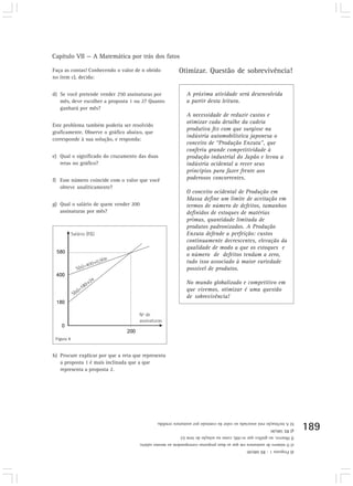 Capítulo VII — A Matemática por trás dos fatos

Faça as contas! Conhecendo o valor de n obtido           Otimizar. Questão de sobrevivência!
no item c), decida:


d) Se você pretende vender 250 assinaturas por                A próxima atividade será desenvolvida
   mês, deve escolher a proposta 1 ou 2? Quanto               a partir desta leitura.
   ganhará por mês?
                                                              A necessidade de reduzir custos e
                                                              otimizar cada detalhe da cadeia
Este problema também poderia ser resolvido
                                                              produtiva fez com que surgisse na
graficamente. Observe o gráfico abaixo, que
                                                              indústria automobilística japonesa o
corresponde à sua solução, e responda:
                                                              conceito de “Produção Enxuta”, que
                                                              conferiu grande competitividade à
e) Qual o significado do cruzamento das duas                  produção industrial do Japão e levou a
   retas no gráfico?                                          indústria ocidental a rever seus
                                                              princípios para fazer frente aos
f) Esse número coincide com o valor que você                  poderosos concorrentes.
   obteve analiticamente?
                                                              O conceito ocidental de Produção em
                                                              Massa define um limite de aceitação em
g) Qual o salário de quem vender 200                          termos de número de defeitos, tamanhos
   assinaturas por mês?                                       definidos de estoques de matérias
                                                              primas, quantidade limitada de
                                                              produtos padronizados. A Produção
                                                              Enxuta defende a perfeição: custos
                                                              continuamente decrescentes, elevação da
                                                              qualidade de modo a que os estoques e
                                                              o número de defeitos tendam a zero,
                                                              tudo isso associado à maior variedade
                                                              possível de produtos.

                                                              No mundo globalizado e competitivo em
                                                              que vivemos, otimizar é uma questão
                                                              de sobrevivência!




 Figura 8


h) Procure explicar por que a reta que representa
   a proposta 1 é mais inclinada que a que
   representa a proposta 2.




                                              h) A inclinação está associada ao valor da comissão por assinatura vendida.
                                                                                                            g) R$ 580,00    189
                                                          f) Observe, no gráfico que n=200, como na solução do item (c)
                                     e) O número de assinatura em que as duas propostas correspondem ao mesmo salário.
                                                                                               d) Proposta 1 - R$ 680,00
 