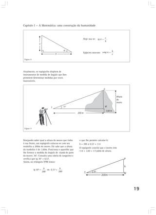 Capítulo I — A Matemática: uma construção da humanidade



                                                       Hoje usa-se: tg α = v
                                                                           h



                                                                                 h
                                                       Egípcios usavam: cotg α =
                                                                                 v

 Figura 8




Atualmente, os topógrafos dispõem de
instrumentos de medida de ângulo que lhes
permitem determinar medidas por vezes
inacessíveis.




 Figura 9




Desejando saber qual a altura do morro que tinha    o que lhe permite calcular h:
à sua frente, um topógrafo colocou-se com seu       h = 200 x 0,57 = 114
teodolito a 200m do morro. Ele sabe que a altura
                                                    O topógrafo conclui que o morro tem
do teodolito é de 1,60m. Posiciona o aparelho que
                                                    114 + 1,60 = 115,60m de altura.
lhe fornece a medida do ângulo de visada de parte
do morro: 30°. Consulta uma tabela de tangentes e
verifica que tg 30° = 0,57.
Assim, no triângulo TPM temos:


            tg 30º =    h ou         h
                             0,57 =
                       200          200




                                                                                          19
 