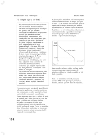 Matemática e suas Tecnologias                                                             Ensino Médio

      Há sempre algo a ser feito                          O grande ganho, na verdade, com a reciclagem do
                                                          alumínio está na economia de energia, pois, para
                                                          se obter 1 kg de alumínio por reciclagem, gasta-se
         No ambiente de consumismo desmedido              apenas 5% da energia necessária para produzir
         em que vivemos, muitas vezes nos                 esse mesmo 1kg de alumínio a partir do minério.
         servimos dos confortos que a tecnologia
         nos oferece, sem que notemos                     O gráfico e a lei matemática abaixo relacionam em
         conseqüências importantes de pequenas            valores aproximados a quantidade de energia
         atitudes que podemos assumir.                    necessária para produzir as 8,5 bilhões de
         Movidos pela propaganda e pelo                   latinhas e o percentual de reciclagem.
         comodismo, não nos damos conta, por
         exemplo, de que entre a decisão de
         descascar e chupar uma laranja ou
         abrir uma embalagem de suco
         industrializado existe uma diferença
         fundamental: enquanto o bagaço da
         laranja em pouco tempo estará
         reincorporado à natureza, a embalagem
         do suco poderá permanecer por séculos
         poluindo algum ponto da Terra.
         Este problema pode ser muito
         diminuído com a reciclagem, mas nem
         ela é suficiente para nos livrar da
         companhia de imensos aterros                      Figura 11
         sanitários, que ocupam espaços cada
         vez mais preciosos, custam caro e são            Para entender melhor o gráfico, verifique qual o
         fontes de poluição.                              consumo de energia se a porcentagem de
         Da necessidade da conscientização para           alumínio reciclado for 0 (nada reciclado) ou 100
         o consumo responsável surgiu um novo             (tudo reciclado).
         termo: PRECICLAR, que consiste em
         fazer a reciclagem antes da compra,
         escolhendo materiais e produtos que              Com a lei matemática fornecida, descubra
         causem o menor impacto ambiental                 quantos MWh foram gastos para produzir as
         possível.                                        latinhas, sabendo que 65% delas são recicladas.


      É comum recebermos uma grande quantidade de
      informações qualitativas a respeito desse tema,
      mas normalmente os dados quantitativos ficam
      restritos às discussões mais especializadas.
      Vamos pensar um pouco nas 8,5 bilhões de latas
      de alumínio que o Brasil fabricou em 1998, das
      quais 5,5 bilhões por reciclagem. As latas
      recicladas representaram 65% das latas
      produzidas naquele ano e corresponderam a
      82.300 toneladas de sucata. Para se ter uma idéia
      desse volume, basta lembrar que se fossem para
      um aterro sanitário, seriam necessárias 16.000
      viagens de caminhões de lixo.




192
 