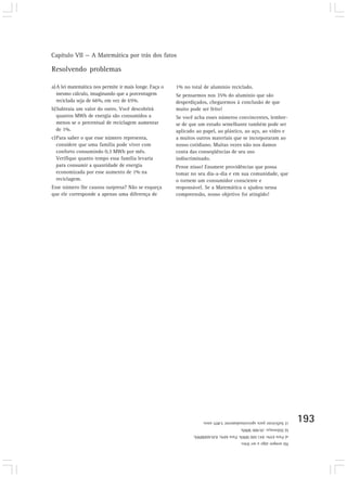Capítulo VII — A Matemática por trás dos fatos

Resolvendo problemas

a)A lei matemática nos permite ir mais longe. Faça o   1% no total de alumínio reciclado.
  mesmo cálculo, imaginando que a porcentagem          Se pensarmos nos 35% do alumínio que são
  reciclada seja de 66%, em vez de 65%.                desperdiçados, chegaremos à conclusão de que
b)Subtraia um valor do outro. Você descobrirá          muito pode ser feito!
  quantos MWh de energia são consumidos a              Se você acha esses números convincentes, lembre-
  menos se o percentual de reciclagem aumentar         se de que um estudo semelhante também pode ser
  de 1%.                                               aplicado ao papel, ao plástico, ao aço, ao vidro e
c)Para saber o que esse número representa,             a muitos outros materiais que se incorporaram ao
  considere que uma família pode viver com             nosso cotidiano. Muitas vezes não nos damos
  conforto consumindo 0,3 MWh por mês.                 conta das conseqüências de seu uso
  Verifique quanto tempo essa família levaria          indiscriminado.
  para consumir a quantidade de energia                Pense nisso! Enumere providências que possa
  economizada por esse aumento de 1% na                tomar no seu dia-a-dia e em sua comunidade, que
  reciclagem.                                          o tornem um consumidor consciente e
Esse número lhe causou surpresa? Não se esqueça        responsável. Se a Matemática o ajudou nessa
que ele corresponde a apenas uma diferença de          compreensão, nosso objetivo foi atingido!




                                                                   c) Suficiente para aproximadamente 5.805 anos.    193
                                                                                       b) Diferença: 20.900 MWh.
                                                              a) Para 65%: 841.500 MWh. Para 66%; 820.600MWh.
                                                                                       Há sempre algo a ser feito.
 