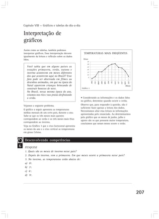 Capítulo VIII — Gráficos e tabelas do dia-a-dia

    Interpretação de
    gráficos
    Assim como as tabelas, também podemos
    interpretar gráficos. Essa interpretação decorre       TEMPERATURAS MAIS FREQÜENTES
    igualmente da leitura e reflexão sobre os dados
    lidos.

       Você sabia que em alguns países as
       estações primavera, verão, outono e
       inverno acontecem em meses diferentes
       dos que acontecem aqui no Brasil? Esse
       fato pode ser observado em filmes ou
       desenhos animados, em que na época do
       Natal aparecem crianças brincando de
       construir bonecos de neve.                        Gráfico 3
       No Brasil, nessa mesma época do ano,
       estamos nos rios e nas praias desfrutando
       o verão.                                         • Considerando as informações e os dados lidos
                                                        no gráfico, determine quando ocorre o verão.

    Vejamos o seguinte problema.                        Observe que, para responder à questão, não é
                                                        suficiente fazer apenas a leitura dos dados.
    O gráfico a seguir apresenta as temperaturas
                                                        Necessitamos aliar essa leitura às informações
    médias mensais de um certo país, durante o ano.
                                                        apresentadas pelo enunciado. Ao determinarmos
    Sabe-se que os três meses mais quentes
                                                        pelo gráfico que os meses de junho, julho e
    correspondem ao verão e os três meses mais frios
                                                        agosto são os que possuem maior temperatura,
    correspondem ao inverno.
                                                        concluímos que nesses meses ocorre o verão.
    Veja no Gráfico 3 que o eixo horizontal apresenta
    os meses do ano e o eixo vertical as temperaturas
    em graus Celsius.


     Desenvolvendo competências
6    PESQUISE
     1. Quais são os meses de inverno nesse país?
     2. Depois do inverno, vem a primavera. Em que meses ocorre a primavera nesse país?
     3. No inverno, as temperaturas estão abaixo de:
     a) 0º.
     b) 3º.
     c) 6º.
     d) 9º.




                                                                                                         207
 