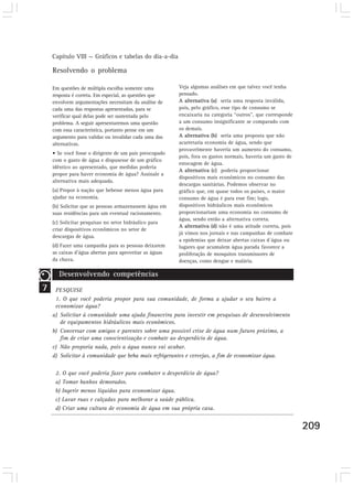 Capítulo VIII — Gráficos e tabelas do dia-a-dia

    Resolvendo o problema

    Em questões de múltipla escolha somente uma         Veja algumas análises em que talvez você tenha
    resposta é correta. Em especial, as questões que    pensado.
    envolvem argumentações necessitam da análise de     A alternativa (a) seria uma resposta inválida,
    cada uma das respostas apresentadas, para se        pois, pelo gráfico, esse tipo de consumo se
    verificar qual delas pode ser sustentada pelo       encaixaria na categoria “outros”, que corresponde
    problema. A seguir apresentaremos uma questão       a um consumo insignificante se comparado com
    com essa característica, portanto pense em um       os demais.
    argumento para validar ou invalidar cada uma das    A alternativa (b) seria uma proposta que não
    alternativas.                                       acarretaria economia de água, sendo que
                                                        provavelmente haveria um aumento do consumo,
    • Se você fosse o dirigente de um país preocupado
                                                        pois, fora os gastos normais, haveria um gasto de
    com o gasto de água e dispusesse de um gráfico
                                                        estocagem de água.
    idêntico ao apresentado, que medidas poderia
                                                        A alternativa (c) poderia proporcionar
    propor para haver economia de água? Assinale a
                                                        dispositivos mais econômicos no consumo das
    alternativa mais adequada.
                                                        descargas sanitárias. Podemos observar no
    (a) Propor à nação que bebesse menos água para      gráfico que, em quase todos os países, o maior
    ajudar na economia.                                 consumo de água é para esse fim; logo,
    (b) Solicitar que as pessoas armazenassem água em   dispositivos hidráulicos mais econômicos
    suas residências para um eventual racionamento.     proporcionariam uma economia no consumo de
                                                        água, sendo então a alternativa correta.
    (c) Solicitar pesquisas no setor hidráulico para
                                                        A alternativa (d) não é uma atitude correta, pois
    criar dispositivos econômicos no setor de
                                                        já vimos nos jornais e nas campanhas de combate
    descargas de água.
                                                        a epidemias que deixar abertas caixas d´água ou
    (d) Fazer uma campanha para as pessoas deixarem     lugares que acumulem água parada favorece a
    as caixas d’água abertas para aproveitar as águas   proliferação de mosquitos transmissores de
    da chuva.                                           doenças, como dengue e malária.

       Desenvolvendo competências
7    PESQUISE
     1. O que você poderia propor para sua comunidade, de forma a ajudar o seu bairro a
     economizar água?
    a) Solicitar à comunidade uma ajuda financeira para investir em pesquisas de desenvolvimento
       de equipamentos hidráulicos mais econômicos.
    b) Conversar com amigos e parentes sobre uma possível crise de água num futuro próximo, a
       fim de criar uma conscientização e combate ao desperdício de água.
    c) Não proporia nada, pois a água nunca vai acabar.
    d) Solicitar à comunidade que beba mais refrigerantes e cervejas, a fim de economizar água.

     2. O que você poderia fazer para combater o desperdício de água?
     a) Tomar banhos demorados.
     b) Ingerir menos líquidos para economizar água.
     c) Lavar ruas e calçadas para melhorar a saúde pública.
     d) Criar uma cultura de economia de água em sua própria casa.


                                                                                                            209
 