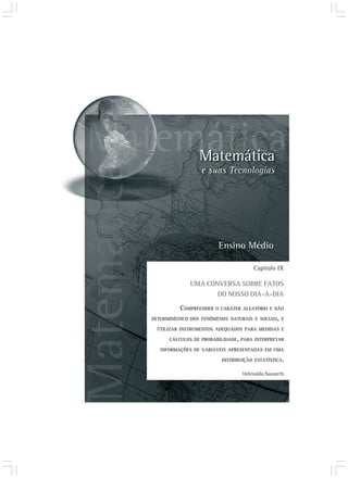 Capítulo IX

              UMA CONVERSA SOBRE FATOS
                     DO NOSSO DIA-A-DIA

           COMPREENDER O CARÁTER ALEATÓRIO E NÃO
DETERMINÍSTICO DOS FENÔMENOS NATURAIS E SOCIAIS, E

  UTILIZAR INSTRUMENTOS ADEQUADOS PARA MEDIDAS E

      CÁLCULOS DE PROBABILIDADE, PARA INTERPRETAR

   INFORMAÇÕES DE VARIÁVEIS APRESENTADAS EM UMA

                          DISTRIBUIÇÃO ESTATÍSTICA.

                                  Helenalda Nazareth
 