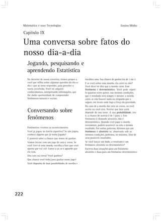 Matemática e suas Tecnologias                                                            Ensino Médio

      Capítulo IX

      Uma conversa sobre fatos do
      nosso dia-a-dia
         Jogando, pesquisando e
         aprendendo Estatística
         No decorrer de nossa conversa, iremos propor a      escolheu uma. Sua chance de ganhar era de 1 em 2.
         você que reflita sobre algumas questões do dia-a-   E se você soltar uma moeda, ela cairá ou não?
         dia e que as tente responder, para perceber a       Você deve ter dito que a moeda cairá. Esse
         teoria envolvida. Você irá adquirir                 fenômeno é determinístico. Você pode repeti-
         conhecimentos, interpretando informações, que       lo quantas vezes quiser, nas mesmas condições,
         lhe darão oportunidade de compreender               que o resultado será sempre o mesmo: a moeda
         fenômenos naturais e sociais.                       cairá, se não houver nada ou ninguém que a
                                                             segure, em locais onde haja a força da gravidade.
                                                             No caso de a moeda dar cara ou coroa, ou você

         Conversando sobre                                   acerta ou você erra. Acertar que face cairá
                                                             depende da sua sorte. A sua probabilidade, isto
                                                             é, a chance de acertar é de 1 para 2. Este
         fenômenos                                           fenômeno é chamado aleatório, não é
                                                             determinístico. Quando você jogar a moeda
                                                             novamente, poderá acontecer ou não o mesmo
         Fenômenos: eventos ou acontecimentos.               resultado. Em outras palavras, dizemos que um
         Você já jogou na loteria esportiva? Se não jogou,   fenômeno é aleatório se, observado sob as
         conhece alguém que já tenha jogado?                 mesmas condições, podemos, no máximo, falar de
         É possível saber a chance que temos de ganhar.      seus possíveis resultados.
         Vamos iniciar com um jogo de cara e coroa. Se       Se você lançar um dado, o resultado é um
         você tiver aí uma moeda, escolha a face que você    fenômeno aleatório ou determinístico?
         aposta que vai cair. Lance-a ao ar e aguarde que    Escreva duas situações para um fenômeno
         ela caia.                                           aleatório e duas para um fenômeno determinístico.
         Deu cara ou coroa? Você ganhou?
         Que chance você tinha para ganhar nesse jogo?
         Você dispunha de duas possibilidades de escolha e




222
 