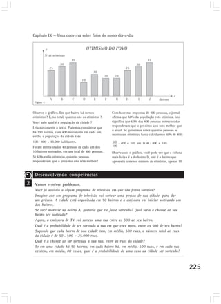 Capítulo IX — Uma conversa sobre fatos do nosso dia-a-dia




     Figura 4


    Observe o gráfico. Em que bairro há menos             Com base nas respostas de 400 pessoas, o jornal
    otimistas ? E, no total, quantos são os otimistas ?   afirma que 60% da população está otimista. Isto
    Você sabe qual é a população da cidade ?              significa que 60% das 400 pessoas entrevistadas
                                                          responderam que o próximo ano será melhor que
    Leia novamente o texto. Podemos considerar que
                                                          o atual. Se quisermos saber quantas pessoas se
    há 100 bairros, com 400 moradores em cada um,
                                                          mostraram otimistas, basta calcularmos 60% de 400:
    então, a população da cidade é de
    100 . 400 = 40.000 habitantes.                            . 400 = 240 ou 0,60 . 400 = 240.
    Foram entrevistadas 40 pessoas de cada um dos
    10 bairros sorteados, em um total de 400 pessoas.     Observando o gráfico, você pode ver que a coluna
    Se 60% estão otimistas, quantas pessoas               mais baixa é a do bairro D, este é o bairro que
    responderam que o próximo ano será melhor?            apresenta o menor número de otimistas, apenas 10.



     Desenvolvendo competências
2    Vamos resolver problemas.
     Você já assistiu a algum programa de televisão em que são feitos sorteios?
     Imagine que um programa de televisão vai sortear uma pessoa de sua cidade, para dar
     um prêmio. A cidade está organizada em 50 bairros e a emissora vai iniciar sorteando um
     dos bairros.
     Se você morasse no bairro A, gostaria que ele fosse sorteado? Qual seria a chance de seu
     bairro ser sorteado?
     Agora, a emissora de TV vai sortear uma rua entre as 500 de seu bairro.
     Qual é a probabilidade de ser sorteada a rua em que você mora, entre as 500 de seu bairro?
     Supondo que cada bairro de sua cidade tem, em média, 500 ruas, o número total de ruas
     da cidade é de 50 . 500 = 25.000 ruas.
     Qual é a chance de ser sorteada a sua rua, entre as ruas da cidade?
     Se em uma cidade há 50 bairros, em cada bairro há, em média, 500 ruas, e em cada rua
     existem, em média, 80 casas, qual é a probabilidade de uma casa da cidade ser sorteada?



                                                                                                               225
 