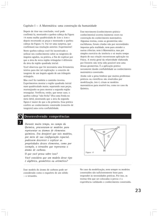 Capítulo I — A Matemática: uma construção da humanidade
    Depois de tirar sua conclusão, você pode            Esse movimento (conhecimento-prática-
    confirmá-la, montando o quebra-cabeça da Figura     conhecimento) ocorreu inúmeras vezes na
    14 numa malha quadriculada de 2cm x 2cm e           construção do conhecimento matemático.
    depois recortando as peças e montando o quebra-     Algumas teorias, como as geometrias não-
    cabeça da Figura 15. Vai ter uma surpresa, que      euclidianas, foram criadas não por necessidades
    confirmará sua resolução anterior. Experimente!     impostas pela realidade, nem para atender a
    Neste quebra-cabeça você foi incentivado a          outras ciências, nem à Matemática, mas por
    utilizar seu conhecimento sobre as tangentes de     simples exercício do intelecto e só muito tempo
    ângulos agudos, na prática, a fim de explicar por   depois de sua criação encontraram aplicação na
    que a área da nova região retângular é diferente    Física. A teoria geral da relatividade elaborada
    da área da região quadrada inicial.                 por Einstein não teria sido possível sem uma
    Você observou que foi necessária uma ferramenta     dessas geometrias. É a aplicação prática
    teórica para dar tal explicação: o conceito de      novamente dando confiabilidade ao conhecimento
    tangente de um ângulo agudo de um triângulo         matemático construído.
    retângulo.                                          Ainda vale a pena lembrar que muitos problemas
    Mas você fez também o caminho inverso.              práticos ou científicos são resolvidos por
    Experimentou montar a região quadrada inicial       modelização, isto é, criam-se modelos
    num quadriculado maior, separando suas peças,       matemáticos para resolvê-los, como no caso da
    rearranjando-as para montar a segunda região        Química.
    retangular. Verificou, então, que nesse caso, o
    quebra-cabeça “não fecha” (fica uma fenda no
    meio dele), mostrando que a área da segunda
    figura é maior do que a da primeira. Essa prática
    confere ao conhecimento construído (conceito de
    tangente) uma certa confiabilidade.


    Desenvolvendo competências
7    Durante muito tempo, no campo da
     Química, procuraram-se modelos para
     representar os átomos de elementos
     químicos. Era desejável que tais modelos,
     por meio de sua configuração espacial,
     pudessem descrever e explicar as
     propriedades desses elementos, como por
     exemplo, o tetraedro que representa o
     átomo de carbono.
                                                             Figura 17
     O que você pensa sobre isso?
     Você considera que um modelo desse tipo
     é algébrico, geométrico ou aritmético?


    Esse modelo do átomo de carbono pode ser            No caso da modelização, nem sempre os modelos
    considerado como o esqueleto de um sólido           construídos são suficientemente bons para
    – o tetraedro.                                      responder às necessidades práticas. Por isso, as
                                                        teorias têm que ser colocadas à prova: é a
                                                        experiência validando o conhecimento construído.


                                                                                                           23
 