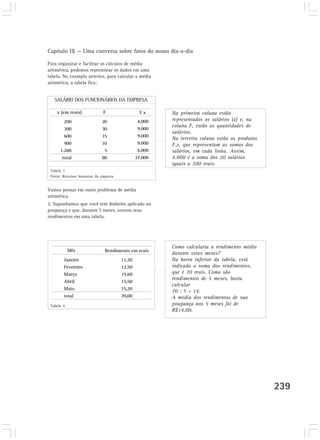 Capítulo IX — Uma conversa sobre fatos do nosso dia-a-dia

Para organizar e facilitar os cálculos de média
aritmética, podemos representar os dados em uma
tabela. No exemplo anterior, para calcular a média
aritmética, a tabela fica:


   SALÁRIO DOS FUNCIONÁRIOS DA EMPRESA

    x (em reais)             F                  F.x    Na primeira coluna estão
        200                 20                 4.000   representados os salários (x) e, na
                                                       coluna F, estão as quantidades de
        300                 30                 9.000
                                                       salários.
        600                 15                 9.000
                                                       Na terceira coluna estão os produtos
        900                 10                 9.000   F.x, que representam as somas dos
      1.200                  5                 6.000   salários, em cada linha. Assim,
       total                80                37.000   4.000 é a soma dos 20 salários
                                                       iguais a 200 reais.
 Tabela 3
 Fonte: Recursos humanos da empresa


Vamos pensar em outro problema de média
aritmética.
2. Suponhamos que você tem dinheiro aplicado na
poupança e que, durante 5 meses, anotou seus
rendimentos em uma tabela.




                                                       Como calcularia o rendimento médio
            Mês               Rendimento em reais
                                                       durante esses meses?
        Janeiro                       11,20            Na barra inferior da tabela, está
        Fevereiro                     12,50            indicada a soma dos rendimentos,
        Março                         15,60            que é 70 reais. Como são
                                                       rendimentos de 5 meses, basta
        Abril                         15,50
                                                       calcular
        Maio                          15,20
                                                       70 : 5 = 14.
        total                         70,00            A média dos rendimentos de sua
 Tabela 4                                              poupança nos 5 meses foi de
                                                       R$14,00.




                                                                                              239
 