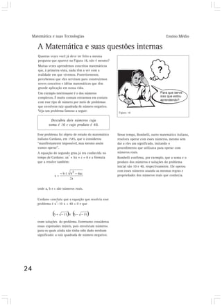 Matemática e suas Tecnologias                                                          Ensino Médio

        A Matemática e suas questões internas
        Quantas vezes você já deve ter feito a mesma
        pergunta que aparece na Figura 18, não é mesmo?
        Muitas vezes aprendemos conceitos matemáticos
        que, à primeira vista, nada têm a ver com a
        realidade em que vivemos. Posteriormente,
        percebemos que eles serviram para construirmos
        novos conceitos e idéias matemáticas que têm
        grande aplicação em nossa vida.
        Um exemplo interessante é o dos números
        complexos. É muito comum entrarmos em contato
        com esse tipo de número por meio de problemas
        que envolvem raiz quadrada de número negativo.
        Veja um problema famoso a seguir:
                                                            Figura 18

                 Descubra dois números cuja
               soma é 10 e cujo produto é 40.

        Esse problema foi objeto de estudo do matemático   Nesse tempo, Bombelli, outro matemático italiano,
        italiano Cardano, em 1545, que o considerou        resolveu operar com esses números, mesmo sem
        “manifestamente impossível, mas mesmo assim        dar a eles um significado, imitando o
        vamos operar”.                                     procedimento que utilizava para operar com
        A equação do segundo grau já era conhecida no      números reais.
                            2
        tempo de Cardano: ax + bx + c = 0 e a fórmula      Bombelli confirma, por exemplo, que a soma e o
        que a resolve também:                              produto dos números e soluções do problema
                                                           inicial são 10 e 40, respectivamente. Ele operou
                                                           com esses números usando as mesmas regras e
                                                           propriedades dos números reais que conhecia.


        onde a, b e c são números reais.


        Cardano concluiu que a equação que resolvia esse
                    2
        problema é x –10 x + 40 = 0 e que




        eram soluções do problema. Entretanto considerou
        essas expressões inúteis, pois envolviam números
        para os quais ainda não tinha sido dado nenhum
        significado: a raiz quadrada de número negativo.




24
 