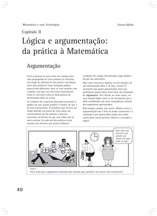 Matemática e suas Tecnologias                                                              Ensino Médio

 Capítulo II

 Lógica e argumentação:
 da prática à Matemática
        Argumentação
        Você já pensou no que existe em comum entre           condições de ocupar determinado cargo público
        uma propaganda de certo produto na televisão,         do que seu adversário.
        um artigo do editorial de um jornal e um debate       Mas como convencer alguém, ou nós mesmos, de
        entre dois políticos? Essas situações podem           que determinada idéia é, de fato, correta? É
        parecer bem diferentes, mas, se você analisar com     necessário que sejam apresentados fatos que
        cuidado, verá que, nos três casos, basicamente,       justifiquem aquela idéia. Esses fatos são chamados
        tenta-se convencer uma ou mais pessoas de             de argumentos. Eles devem ser bem claros, ter
        determinada idéia ou teoria.                          uma relação lógica entre si, de tal maneira que a
        Os criadores do comercial procuram convencer o        idéia considerada seja uma conseqüência natural
        público de que aquele produto é melhor do que o       dos argumentos apresentados.
        de seus concorrentes. O jornalista que escreve um     Nem sempre, porém, isso ocorre. Muitas vezes, a
        artigo defende seu ponto de vista sobre um            argumentação não é feita de modo consistente e o
        acontecimento do dia anterior e procura               resultado é que aquela idéia acaba não sendo
        convencer os leitores de que suas idéias são as       aceita pelas outras pessoas. Observe o exemplo a
        mais corretas. Já cada um dos políticos tenta         seguir:
        mostrar aos eleitores que possui melhores




          Figura1
          Você acha que o argumento utilizado pelo marido para justificar seu atraso está consistente?




40
 