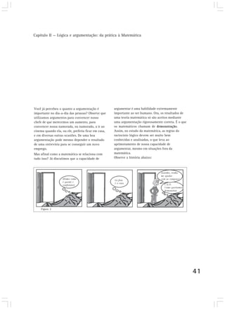 Capítulo II — Lógica e argumentação: da prática à Matemática




Você já percebeu o quanto a argumentação é           argumentar é uma habilidade extremamente
importante no dia-a-dia das pessoas? Observe que     importante ao ser humano. Ora, os resultados de
utilizamos argumentos para convencer nosso           uma teoria matemática só são aceitos mediante
chefe de que merecemos um aumento, para              uma argumentação rigorosamente correta. É o que
convencer nossa namorada, ou namorado, a ir ao       os matemáticos chamam de demonstração.
cinema quando ela, ou ele, preferia ficar em casa,   Assim, no estudo da matemática, as regras do
e em diversas outras ocasiões. De uma boa            raciocínio lógico devem ser muito bem
argumentação pode mesmo depender o resultado         conhecidas e analisadas, o que leva ao
de uma entrevista para se conseguir um novo          aprimoramento de nossa capacidade de
emprego.                                             argumentar, mesmo em situações fora da
Mas afinal como a matemática se relaciona com        matemática.
tudo isso? Já discutimos que a capacidade de         Observe a história abaixo:




    Figura 2




                                                                                                       41
 