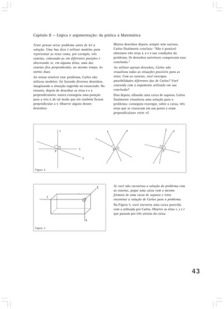 Capítulo II — Lógica e argumentação: da prática à Matemática

Tente pensar nesse problema antes de ler a          Muitos desenhos depois, sempre sem sucesso,
solução. Uma boa dica é utilizar modelos para       Carlos finalmente concluiu: “Não é possível
representar as retas como, por exemplo, três        obtermos três retas r, s e t nas condições do
canetas, colocando-as em diferentes posições e      problema. Os desenhos anteriores comprovam essa
observando se, em alguma delas, uma das             conclusão.”
canetas fica perpendicular, ao mesmo tempo, às      Ao utilizar apenas desenhos, Carlos não
outras duas.                                        visualizou todas as situações possíveis para as
Ao tentar resolver esse problema, Carlos não        retas. Com as canetas, você enxergou
utilizou modelos: foi fazendo diversos desenhos,    possibilidades diferentes das de Carlos? Você
imaginando a situação sugerida no enunciado. No     concorda com o argumento utilizado em sua
entanto, depois de desenhar as retas r e s          conclusão?
perpendiculares, nunca conseguia uma posição        Dias depois, olhando uma caixa de sapatos, Carlos
para a reta t, de tal modo que ela também ficasse   finalmente visualizou uma solução para o
perpendicular a r. Observe alguns desses            problema: conseguiu enxergar, sobre a caixa, três
desenhos:                                           retas que se cruzavam em um ponto e eram
                                                    perpendiculares entre si!




 Figura 4




                                                    Se você não encontrou a solução do problema com
                                                    as canetas, pegue uma caixa com o mesmo
                                                    formato de uma caixa de sapatos e tente
                                                    encontrar a solução de Carlos para o problema.
                                                    Na Figura 5, você encontra uma caixa parecida
                                                    com a utilizada por Carlos. Observe as retas r, s e t
                                                    que passam por três arestas da caixa.



 Figura 5




                                                                                                            43
 