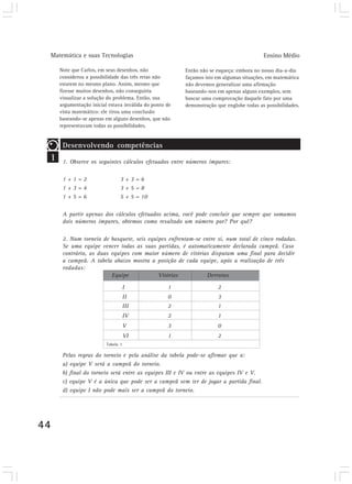 Matemática e suas Tecnologias                                                          Ensino Médio

        Note que Carlos, em seus desenhos, não             Então não se esqueça: embora no nosso dia-a-dia
        considerou a possibilidade das três retas não      façamos isto em algumas situações, em matemática
        estarem no mesmo plano. Assim, mesmo que           não devemos generalizar uma afirmação
        fizesse muitos desenhos, não conseguiria           baseando-nos em apenas alguns exemplos, sem
        visualizar a solução do problema. Então, sua       buscar uma comprovação daquele fato por uma
        argumentação inicial estava inválida do ponto de   demonstração que englobe todas as possibilidades.
        vista matemático: ele tirou uma conclusão
        baseando-se apenas em alguns desenhos, que não
        representavam todas as possibilidades.


         Desenvolvendo competências
 1       1. Observe os seguintes cálculos efetuados entre números ímpares:

         1+1=2                     3+3=6
         1+3=4                     3+5=8
         1+5=6                     5 + 5 = 10

         A partir apenas dos cálculos efetuados acima, você pode concluir que sempre que somamos
         dois números ímpares, obtemos como resultado um número par? Por quê?

         2. Num torneio de basquete, seis equipes enfrentam-se entre si, num total de cinco rodadas.
         Se uma equipe vencer todas as suas partidas, é automaticamente declarada campeã. Caso
         contrário, as duas equipes com maior número de vitórias disputam uma final para decidir
         a campeã. A tabela abaixo mostra a posição de cada equipe, após a realização de três
         rodadas:
                            Equipe            Vitórias          Derrotas

                                       I              1                 2
                                       II             0                 3
                                       III            2                 1
                                       IV             2                 1
                                       V              3                 0
                                       VI             1                 2
                            Tabela 1

         Pelas regras do torneio e pela análise da tabela pode-se afirmar que a:
         a) equipe V será a campeã do torneio.
         b) final do torneio será entre as equipes III e IV ou entre as equipes IV e V.
         c) equipe V é a única que pode ser a campeã sem ter de jogar a partida final.
         d) equipe I não pode mais ser a campeã do torneio.




44
 
