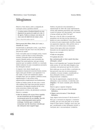 Matemática e suas Tecnologias                                                             Ensino Médio


        Silogismos
        Observe a frase abaixo, sobre a campanha de          Embora, do ponto de vista matemático, a
        vacinação contra a paralisia infantil:               argumentação de Júlio não esteja rigorosamente
                                                             correta (não podemos generalizar uma conclusão
          A vacina contra a Paralisia Infantil vai estar
                                                             a partir de apenas três observações), você tomaria
          disponível nos postos de saúde até o dia 31
                                                             a mesma atitude que Júlio? Por quê?
          de agosto. Todas as crianças com menos de
          cinco anos de idade devem tomar a dose.            Note que o fato de Júlio ter passado mal
                                                             justamente nos três dias em que almoçou lá
         Fonte: http://www.saude.sc.gov.br
                                                             poderia ser uma coincidência. Como, porém, não
                                                             se tratava de uma comprovação científica, baseada
        Flávia possui dois filhos: Pedro, de 7 anos, e       em argumentos rigorosos, Júlio preferiu não se
        Amanda, de 3 anos.                                   arriscar e não voltou mais ao restaurante.
        Considerando as afirmações acima, o que Flávia       Vamos tentar agora obter uma conclusão
        pode concluir? Ela deve levar seus dois filhos a     baseando-nos em argumentos rigorosos.
        um posto de saúde?
                                                             Observe este exemplo:
        Como você pôde notar no exemplo acima, é muito
                                                             • Toda ave tem penas.
        comum, a partir de duas ou mais afirmações,
        tirarmos conclusões sobre um determinado             • As garças são aves.
        assunto. Quando, porém, essas conclusões são         Que conclusão pode-se tirar a partir das duas
        válidas? Em outras palavras, será que existem        afirmações acima?
        maneiras que nos ajudem a decidir se a conclusão     Bem, se você respondeu que “as garças têm penas”,
        obtida realmente era uma conseqüência necessária     então acertou. Se você não tinha chegado a essa
        das afirmações iniciais?                             conclusão, tente pensar por que ela está correta.
        A resposta é sim: dentro daquilo que os              Note ainda que, no caso de Júlio, a conclusão era
        matemáticos chamam de raciocínio formal, existem     bem provável, mas não era necessariamente
        regras claras para decidir se um argumento é ou      verdadeira. Já nesse exemplo, considerando as
        não válido. É muito útil trabalharmos alguns         duas afirmações iniciais, a conclusão é
        exemplos disso, que nos ajudem a melhorar nossas     obrigatoriamente verdadeira.
        argumentações e a não aceitar certas                 Este tipo de argumentação, composta de duas
        argumentações completamente sem fundamentos.         afirmações e uma conclusão, é conhecida como
        Lembre-se sempre, porém, de uma coisa: a nossa       silogismo e foi muito estudada pelos filósofos
        vida cotidiana não exige tanta precisão quanto a     gregos.
        matemática. Em algumas situações do dia-a-dia,       Observe agora o seguinte silogismo:
        certos raciocínios, embora não sejam
                                                             • Todos os carros da marca X têm direção
        rigorosamente corretos, são plenamente aceitáveis.
                                                               hidráulica.
        Observe o exemplo:
                                                             • Alguns carros da marca Y têm direção
        • Júlio foi almoçar três sextas-feiras seguidas        hidráulica.
          em um restaurante que foi inaugurado
                                                             Logo, alguns carros da marca X são da marca Y.
          recentemente perto de seu trabalho. Nas três
          vezes, acabou passando muito mal do                Note que a conclusão do silogismo é certamente
          estômago. Concluiu que a comida do                 inválida, pois um carro não pode ser ao mesmo
          restaurante não lhe fazia bem e decidiu que        tempo de duas marcas. Explique, nesse caso, por
          não almoçaria mais naquele lugar.                  que, considerando as duas afirmações iniciais, a
                                                             conclusão não é necessariamente verdadeira.




46
 