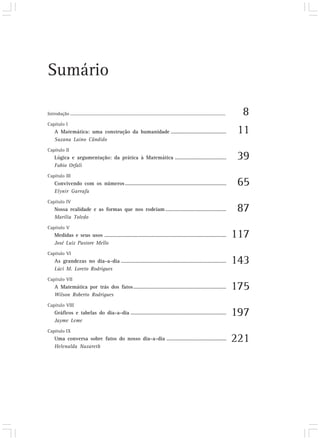 Sumário

Introdução ..........................................................................................................................................     8
Capítulo I
     A Matemática: uma construção da humanidade ........................................                                                                 11
     Suzana Laino Cândido
Capítulo II
     Lógica e argumentação: da prática à Matemática .....................................                                                                39
     Fabio Orfali
Capítulo III
     Convivendo com os números .........................................................................                                                 65
     Elynir Garrafa
Capítulo IV
     Nossa realidade e as formas que nos rodeiam ............................................                                                            87
     Marília Toledo
Capítulo V
     Medidas e seus usos ........................................................................................                                       117
     José Luiz Pastore Mello
Capítulo VI
     As grandezas no dia-a-dia ............................................................................                                             143
     Lúci M. Loreto Rodrigues
Capítulo VII
     A Matemática por trás dos fatos ...................................................................                                                175
     Wilson Roberto Rodrigues
Capítulo VIII
     Gráficos e tabelas do dia-a-dia .....................................................................                                              197
     Jayme Leme
Capítulo IX
     Uma conversa sobre fatos do nosso dia-a-dia ...........................................                                                            221
     Helenalda Nazareth
 