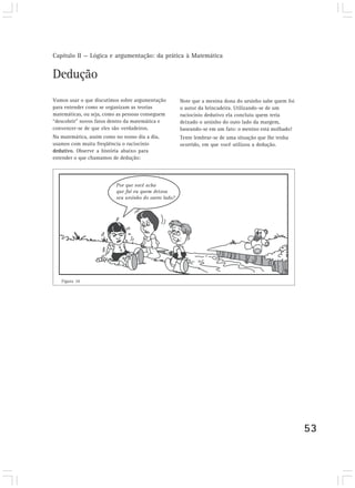 Capítulo II — Lógica e argumentação: da prática à Matemática


Dedução
Vamos usar o que discutimos sobre argumentação    Note que a menina dona do ursinho sabe quem foi
para entender como se organizam as teorias        o autor da brincadeira. Utilizando-se de um
matemáticas, ou seja, como as pessoas conseguem   raciocínio dedutivo ela concluiu quem teria
“descobrir” novos fatos dentro da matemática e    deixado o ursinho do outo lado da margem,
convencer-se de que eles são verdadeiros.         baseando-se em um fato: o menino está molhado!
Na matemática, assim como no nosso dia a dia,     Tente lembrar-se de uma situação que lhe tenha
usamos com muita freqüência o raciocínio          ocorrido, em que você utilizou a dedução.
dedutivo. Observe a história abaixo para
entender o que chamamos de dedução:




   Figura 10




                                                                                                    53
 