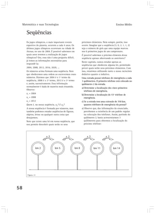 Matemática e suas Tecnologias                                                            Ensino Médio


        Seqüências
        Os jogos olímpicos, o mais importante evento       próximos elementos. Nem sempre, porém, isso
        esportivo do planeta, ocorrem a cada 4 anos. Os    ocorre. Imagine que a seqüência (3, 0, 2, 1, 1, 2)
        últimos jogos olímpicos ocorreram na cidade de     seja o número de gols que uma equipe marcou
        Atenas, no ano de 2004. É possível sabermos em     nos 6 primeiros jogos de um campeonato.
        quais anos teremos a realização de jogos           É possível sabermos o próximo elemento dessa
        olímpicos? Ora, essa não é uma pergunta difícil,   seqüência apenas observando os anteriores?
        já temos as informações necessárias para
                                                           Neste capítulo, vamos estudar apenas as
        respondê-la:
                                                           seqüências que obedecem alguma lei, permitindo
        2004, 2008, 2012, 2016, 2020, ...                  prever quais serão seus próximos elementos. Com
        Os números acima formam uma seqüência. Note        isso, estaremos utilizando tanto o nosso raciocínio
        que obedecemos uma ordem ao escrevermos esses      dedutivo quanto o indutivo.
        números. Dizemos que 2004 é o 1º termo da          Uma estrada possui telefones de emergência a cada
        seqüência, 2008 é o 2º termo, 2012 é o 3º termo    3 quilômetros. O primeiro telefone está colocado no
        e, assim, sucessivamente. Essa informação          quilômetro 2 da estrada.
        normalmente é dada de maneira mais resumida.
                                                           a) Determine a localização dos cinco primeiros
        Observe:
                                                             telefones de emergência.
        a1 = 2004
                                                           b) Determine a localização do 72º telefone de
        a2 = 2008                                            emergência.
        a3 = 2012                                          c) Se a estrada tem uma extensão de 350 km,
        Quem é, na nossa seqüência, a4? E a6?                 quantos telefones de emergência ela possui?
        A nossa seqüência é formada por números, mas       a) Observe que, das informações do enunciado,
        também podemos estudar seqüências de figuras,        percebemos a existência de um padrão regular
        objetos, letras ou qualquer outra coisa que          na colocação dos telefones. Assim, partindo do
        desejarmos.                                          quilômetro 2, basta acrescentarmos 3
        Note que existe uma lei em nossa seqüência, que      quilômetros para obtermos a localização do
        nos permite descobrir quais serão os seus            próximo telefone:




         Figura 21




58
 