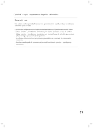 Capítulo II — Lógica e argumentação: da prática à Matemática


 ORIENTAÇÃO     FINAL

 Para saber se você compreendeu bem o que está apresentado neste capítulo, verifique se está apto a
 demonstrar que é capaz de:

 • Identificar e interpretar conceitos e procedimentos matemáticos expressos em diferentes formas.
 • Utilizar conceitos e procedimentos matemáticos para explicar fenômenos ou fatos do cotidiano.
 • Utilizar conceitos e procedimentos matemáticos para construir formas de raciocínio que permitam
   aplicar estratégias para a resolução de problemas.
 • Identificar e utilizar conceitos e procedimentos matemáticos na construção de argumentação
   consistente.
 • Reconhecer a adequação da proposta de ação solidária, utilizando conceitos e procedimentos
   matemáticos.




                                                                                                      63
 