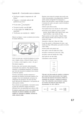 Capítulo III — Convivendo com os números

• ”Um freezer congela à temperatura de –18°           Quantas vezes temos de carregar uma sacola com
  Celsius.”                                           várias coisas pesadas e nos perguntamos: Quantos
• “Viajamos à velocidade média de 80                  quilos estarei carregando? Aí começamos a
  quilômetros por hora.”                              pensar: São dois quilos e meio de feijão; um quilo
                                                      e trezentos de carne; um quilo e meio de farinha e
• “O cano mede     de polegadas.”                     meio quilo de sal.
                                                      Calcule o peso dessa sacola.
• ”Um pão de queijo custa R$ 0,80.”
                                                      Você poderá fazer esse cálculo de vários modos.
• “A caixa d’água tem 10.000 litros de
  capacidade.”                                        • Um deles seria: primeiro, juntar os quilos
                                                        inteiros, 2kg de feijão, mais 1kg de carne, mais
• “Verificamos um resultado de – 0,02%.”
                                                        1kg de farinha, o que resulta em 4kg.
                                                      Depois, juntar os meios quilos: 0,5kg de feijão,
Observe na Figura 1 como os números são escritos      mais 0,5kg de farinha, mais 0,5kg de sal, o que
de modos diferentes.                                  resulta em 1,5kg.
                                                      Juntando os 4kg com 1,5kg, são 5,5kg.
                                                      E, por fim, juntar os 300 gramas de carne, o que
                                                      resulta em 5kg e 800 gramas, que pode ser escrito
                                                      como 5,8kg.
                                                      • Outro modo seria pensar que:
                                                      dois quilos e meio de feijão são 2,5kg;
                                                      um quilo e trezentos de carne são 1,3kg;
 Figura 1                                             um quilo e meio de farinha são 1,5kg;
                                                      meio quilo de sal são 0,5kg.
Você vai notar que a escrita de números, às vezes,    Calculando a soma, teremos:
usa a vírgula, outras, a forma de fração, como o
 . E outras, o sinal negativo, como o -8, que é                           2, 5
um número negativo.                                                       1, 3
No dia-a-dia, você encontra várias situações                              1, 5 +
envolvendo esses números. Veja algumas dessas
                                                                          0, 5
situações e os problemas propostos. As respostas
que você não encontrar no próprio texto estarão                           5, 8
no final do capítulo.
Vivemos calculando, fazendo estimativas e             Veja que, nos dois modos de solução, os números
pensando em soluções envolvendo números. Por          que usamos foram representados com vírgula.
exemplo: Você está trabalhando na barraca de          Esses não são naturais nem inteiros. Podem ser
refrigerante da quermesse. No início da festa,        chamados de racionais e também de números
havia 400 latas de refrigerantes e você gostaria de   reais. São conhecidos como decimais e podem
saber quantas vendeu.                                 ser escritos em forma de uma fração com
Para calcular essa quantidade, é necessário contar    denominador 10, 100, 1.000 etc.
as latas que sobraram e depois encontrar a
diferença entre essa quantidade que sobrou e 400.
                                                         2,5 =         0,48 =          1,245 =
Os números usados para resolver esse problema são
chamados de números naturais, mas podem
também ser chamados de inteiros, racionais ou,
ainda, números reais.



                                                                                                           67
 
