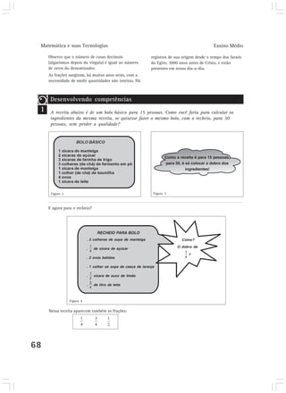 Matemática e suas Tecnologias                                                                   Ensino Médio

     Observe que o número de casas decimais                     registros de sua origem desde o tempo dos faraós
     (algarismos depois da vírgula) é igual ao número           do Egito, 3000 anos antes de Cristo, e estão
     de zeros do denominador.                                   presentes em nosso dia-a-dia.
     As frações surgiram, há muitos anos atrás, com a
     necessidade de medir quantidades não inteiras. Há



      Desenvolvendo competências
 1   Desenvolvendodecompetências
     A receita abaixo é um bolo básico para       15 pessoas. Como você faria para calcular os
      ingredientes da mesma receita, se quisesse fazer o mesmo bolo, com o recheio, para 30
      pessoas, sem perder a qualidade?




                                                                        Como a receita é para 15 pessoas,
                                                                        para 30, é só colocar o dobro dos
                                                                                   ingredientes!




      Figura 2                                                   Figura 3



     E agora para o recheio?




                                  RECHEIO PARA BOLO
                            . 2 colheres de sopa de manteiga                    Como?

                                                                              O dobro de
                            .   de xícara de açúcar
                                                                                   ?
                            . 2 ovos batidos

                            . 1 colher se sopa de casca de laranja

                            .   xícara de suco de limão

                            .   de litro de leite



                 Figura 4

     Nessa receita aparecem também as frações:




68
 