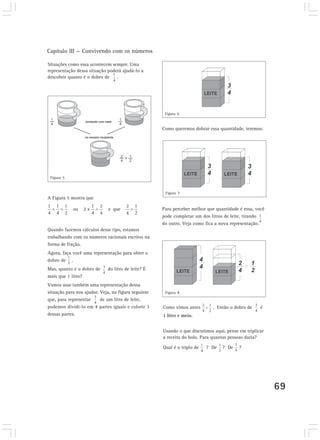Capítulo III — Convivendo com os números

Situações como essa acontecem sempre. Uma
representação dessa situação poderá ajudá-lo a
descobrir quanto é o dobro de    .




                                                      Figura 6


                                                     Como queremos dobrar essa quantidade, teremos:




 Figura 5


                                                      Figura 7
A Figura 5 mostra que

                                                     Para perceber melhor que quantidade é essa, você
                                                     pode completar um dos litros de leite, tirando
                                                     do outro. Veja como fica a nova representação.
Quando fazemos cálculos desse tipo, estamos
trabalhando com os números racionais escritos na
forma de fração.
Agora, faça você uma representação para obter o
dobro de .
Mas, quanto é o dobro de     do litro de leite? É
mais que 1 litro?
Vamos usar também uma representação dessa
situação para nos ajudar. Veja, na figura seguinte    Figura 8
que, para representar     de um litro de leite,
podemos dividi-lo em 4 partes iguais e colorir 3     Como vimos antes       . Então o dobro de     é
dessas partes.                                       1 litro e meio.


                                                     Usando o que discutimos aqui, pense em triplicar
                                                     a receita do bolo. Para quantas pessoas daria?

                                                     Qual é o triplo de   ? De   ? De    ?




                                                                                                        69
 